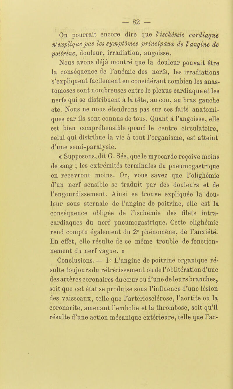 Oa pourrait encore dire que l'ischémie cardiaque %'explique pas les symptômes principaux de Vangine de poitrine^ douleur, irradiation, angoisse. Nous avons déjà montré que la douleur pouvait être la conséquence de l'anémie des nerfs, les irradiations s'expliquent facilement en considérant combien les anas- tomoses sont nombreuses entre le plexus cardiaque et les nerfs qui se distribuent à la tête, au cou, au bras gauche etc. Nous ne nous étendrons pas sur ces faits anatomi- ques car ils sont connus de tous. Quant à l'angoisse, elle est bien compréhensible quand le centre circulatoire, celui qui distribue la vie à tout l'organisme, est atteint d'une semi-paralysie. <r Supposons, dit G. Sée, que le myocarde reçoive moins de sang ; les extrémités terminales du pneumogastrique en recevront moins. Or, vous savez que l'olighémie d'un nerf sensible se traduit par des douleurs et de l'engourdissement. Ainsi se trouve expliquée la dou- leur sous sternale de l'angine de poitrine, elle est la conséquence obligée de l'ischémie des filets intra- cardiaques du nerf pneumogastrique. Cette olighémie rend compte également du 2° phénomène, de l'anxiété. En effet, elle résulte de ce même trouble de fonction- nement du nerf vague. » Conclusions.— 1° L'angine de poitrine organique ré- sulte toujours du rétrécissement ou de l'oblitération d'une des artères coronaires du cœur ou d'une de leurs branches, soit que cet état se produise sous l'influence d'une lésion des vaisseaux, telle que l'artériosclérose, l'aortite ou la coronarite, amenant l'embolie et la thrombose, soit qu'il résulte d'une action mécanique extérieure, telle que l'ac-