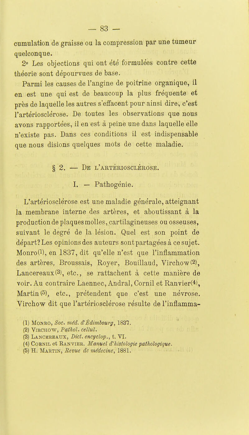 cumulation de graisse ou la compression par une tumeur quelconque. 2° Les objections qui ont été formulées contre cette théorie sont dépourvues de base. Parmi les causes de l'angine de poitrine organique, il en est une qui est de beaucoup la plus fréquente et près de laquelle les autres s'effacent pour ainsi dire, c'est l'artériosclérose. De toutes les observations que nous avons rapportées, il en est à peine une dans laquelle elle n'existe pas. Dans ces conditions il est indispensable que nous disions quelques mots de cette maladie. § 2. — De l'artériosclérose. I. — Pathogénie. L'artériosclérose est une maladie générale, atteignant la membrane interne des artères, et aboutissant à la production de plaques molles, cartilagineuses ou osseuses, suivant le degré de la lésion. Quel est son point de départ? Les opinions des auteurs sont partagées à ce sujet. Monro{i), en 1837, dit qu'elle n'est que l'inflammation des artères, Broussais, Royer, Bouillaud, Virchowf2), Lancereaux(3), etc., se rattachent à cette manière de voir. Au contraire Laennec, Andral, Cornil et Ranvier(4), Martin(5), etc., prétendent que c'est une névrose. Virchow dit que l'artériosclérose résulte de l'inflamma- (1) MoJNRO, Soc. mêd. d'Édimlourg, 1837. (2) Virchow, Pathol. cellul. (3) Lancereaux, Dict. encycîop., t. VI. (4) CoBNiL et Ranvier, Manuel d'histologie pathologique. (5) H. Martin, Reme de médecine, 1881.