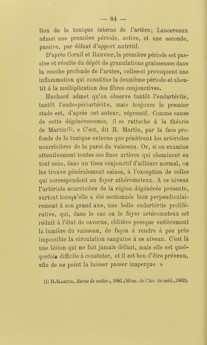 tion de la tunique interne de l'artère; Lancereaux admet une première période, active, et une seconde, passive, par défaut d'apport nutritif. D'après Cornil et Ranvier,la première période est pas- sive et résulte du dépôt de granulations graisseuses dans la couche profonde de l'artère, celles-ci provoquent une inflammation qui constitue la deuxième période et abou- tit à la multiplication des fibres conjonctives. Huchard admet qu'on observe tantôt l'endartérite, tantôt l'endo-périartérite, mais toujours le premier stade est, d'après cet auteur, régressif. Comme cause de cette dégénérescence, il se rattache à la théorie de Martin(1). « C'est, dit H. Martin, par la face pro- fonde de la tunique externe que pénètrent les artérioles nourricières de la paroi du vaisseau. Or, si on examine attentivement toutes ces fines artères qui cheminent en tout sens, dans un tissu conjonctif d'ailleurs normal, on les trouve généralement saines, à l'exception de celles qui correspondent au foyer athéromateux. A ce niveau l'artériole nourricière de la région dégénérée présente, surtout lorsqu'elle a été sectionnée bien perpendiculai- rement à son grand axe, une belle endartérite prolifé- rative, qui, dans le cas ou le foyer artéromateux est réduit à l'état de caverne, oblitère presque entièrement la lumière du vaisseau, de façon à rendre à peu près impossible la circulation sanguine à ce niveau. C'est là une lésion qui ne fait jamais défaut, mais elle est quel- quefois difficile à constater, et il est bon d'être prévenu, afin de ne point la laisser passer inaperçue. » (1) H.Martin, Bévue de médec^ 1881.(Méin. de l'Ac. deméd.,1882).