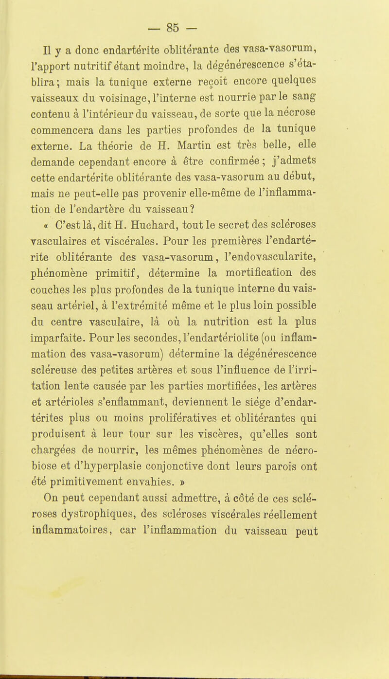 Il y a donc endartérite oblitérante des vasa-vasorum, l'apport nutritif étant moindre, la dégénérescence s'éta- blira; mais la tuaique externe reçoit encore quelques vaisseaux du voisinage,l'interne est nourrie parle sang contenu à l'intérieur du vaisseau, de sorte que la nécrose commencera dans les parties profondes de la tunique externe. La théorie de H. Martin est très belle, elle demande cependant encore à être confirmée; j'admets cette endartérite oblitérante des vasa-vasorum au début, mais ne peut-elle pas provenir elle-même de l'inflamma- tion de l'endartère du vaisseau? « C'est là, dit H. Huchard, tout le secret des scléroses vasculaires et viscérales. Pour les premières l'endarté- rite oblitérante des vasa-vasorum, l'endovascularite, phénomène primitif, détermine la mortification des couches les plus profondes de la tunique interne du vais- seau artériel, à l'extrémité même et le plus loin possible du centre vasculaire, là oiî la nutrition est la plus imparfaite. Pour les secondes, l'endartériolite (ou inflam- mation des vasa-vasorum) détermine la dégénérescence scléreuse des petites artères et sous l'influence de l'irri- tation lente causée par les parties mortifiées, les artères et artérioles s'enflammant, deviennent le siège d'endar- térites plus ou moins prolifératives et oblitérantes qui produisent à leur tour sur les viscères, qu'elles sont chargées de nourrir, les mêmes phénomènes de nécro- biose et d'hyperplasie conjonctive dont leurs parois ont été primitivement envahies. » On peut cependant aussi admettre, à côté de ces sclé- roses dystrophiques, des scléroses viscérales réellement inflammatoires, car l'inflammation du vaisseau peut