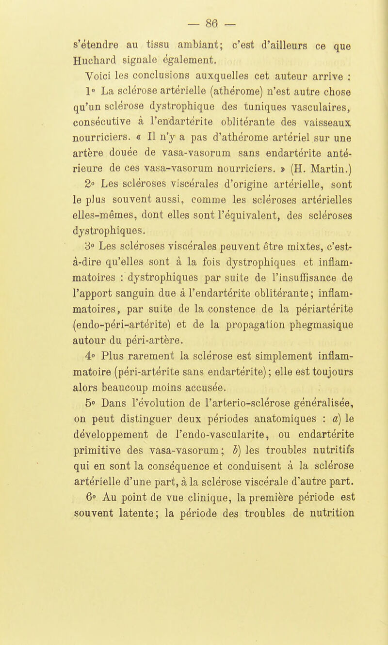 s'étendre au tissu ambiant; c'est d'ailleurs ce que Huchard signale également. Voici les conclusions auxquelles cet auteur arrive : 1» La sclérose artérielle (athérome) n'est autre chose qu'un sclérose djstrophique des tuniques vasculaires, consécutive à l'endartérite oblitérante des vaisseaux nourriciers. « Il n'y a pas d'athérome artériel sur une artère douée de vasa-vasorum sans endartérite anté- rieure de ces vasa-vasorum nourriciers. j> (H. Martin.) 2» Les scléroses viscérales d'origine artérielle, sont le plus souvent aussi, comme les scléroses artérielles elles-mêmes, dont elles sont l'équivalent, des scléroses djstrophiques. 3 Les scléroses viscérales peuvent être mixtes, c'est- à-dire qu'elles sont à la fois dystrophiques et inflam- matoires : dystrophiques par suite de l'insuffisance de l'apport sanguin due à l'endartérite oblitérante ; inflam- matoires, par suite de la constence de la périartérite (endo-péri-artérite) et de la propagation phegmasique autour du péri-artère. 4» Plus rarement la sclérose est simplement inflam- matoire (péri-artérite sans endartérite) ; elle est toujours alors beaucoup moins accusée. 50 Dans l'évolution de l'arterio-sclérose généralisée, on peut distinguer deux périodes anatomiques : a) le développement de l'endo-vascularite, ou endartérite primitive des vasa-vasorum; i) les troubles nutritifs qui en sont la conséquence et conduisent à la sclérose artérielle d'une part, à la sclérose viscérale d'autre part. 6° Au point de vue clinique, la première période est souvent latente; la période des troubles de nutrition