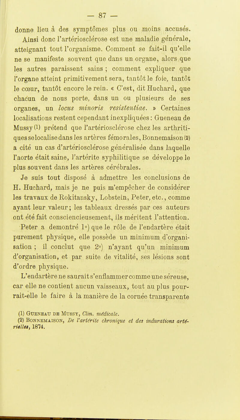 donne lieu à des symptômes plus ou moins accusés. Ainsi donc l'artériosclérose est une maladie générale, atteignant tout l'organisme. Comment se fait-il qu'elle ne se manifeste souvent que dans un organe, alors que les autres paraissent sains ; comment expliquer que l'organe atteint primitivement sera, tantôt le foie, tantôt le cœur, tantôt encore le rein. « C'est, dit Huchard, que chacun de nous porte, dans un ou plusieurs de ses organes, un locus minoris resistentiae. » Certaines localisations restent cependant inexpliquées : Gueneau de Mussj(l) prétend que l'artériosclérose chez les arthriti- ques selocalise dans les artères fémorales, Bonnemaison(2) a cité un cas d'artériosclérose généralisée dans laquelle l'aorte était saine, l'artérite syphilitique se développe le plus souvent dans les artères cérébrales. Je suis tout disposé à admettre les conclusions de H. Huchard, mais je ne puis m'empêcher de considérer les travaux de Rokitansky, Lobstein, Peter, etc., comme ayant leur valeur ; les tableaux dressés par ces auteurs ont été fait consciencieusement, ils méritent l'attention. Peter a démontré 1») que le rôle de l'endartère était purement physique, elle possède un minimum d'organi- sation ; il conclut que 2») n'ayant qu'un minimum d'organisation, et par suite de vitalité, ses lésions sont d'ordre physique. L'endartère ne saurait s'enflammercomme une séreuse, car elle ne contient aucun vaisseaux, tout au plus pour- rait-elle le faire à la manière de la cornée transparente (1) Gueneau de Mussy, Clin, médicale. (2) BoNNEMAisoN, De l'artérite chronique et des indurations arté- ritUtt, 1874.