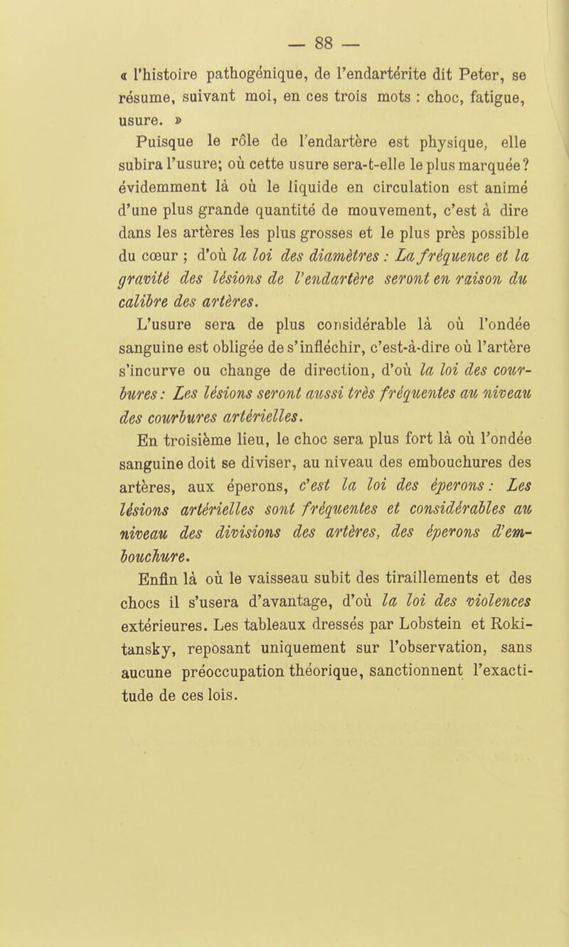 a l'histoire pathogénique, de l'endartérite dit Peter, se résume, suivant moi, en ces trois mots : choc, fatigue, usure. » Puisque le rôle de l'endartère est physique, elle subira l'usure; oîi cette usure sera-t-elle le plus marquée ? évidemment là où le liquide en circulation est animé d'une plus grande quantité de mouvement, c'est à dire dans les artères les plus grosses et le plus près possible du cœur ; d'où la loi des diamètres : La fréquence et la gravité des lésions de l'endartère seront en raison du calibre des artères. L'usure sera de plus considérable là où l'ondée sanguine est obligée de s'infléchir, c'est-à-dire où l'artère s'incurve ou change de direction, d'où la loi des cour- hures : Les lésions seront aussi très fréquentes au niveau des courbures artérielles. En troisième lieu, le choc sera plus fort là où l'ondée sanguine doit se diviser, au niveau des embouchures des artères, aux éperons, c'est la loi des éperons: Les lésions artérielles sont fréquentes et considérables au niveau des divisions des artères, des éperons d'em- bouchire. Enfin là où le vaisseau subit des tiraillements et des chocs il s'usera d'avantage, d'où la loi des violences extérieures. Les tableaux dressés par Lobstein et Roki- tansky, reposant uniquement sur l'observation, sans aucune préoccupation théorique, sanctionnent l'exacti- tude de ces lois.