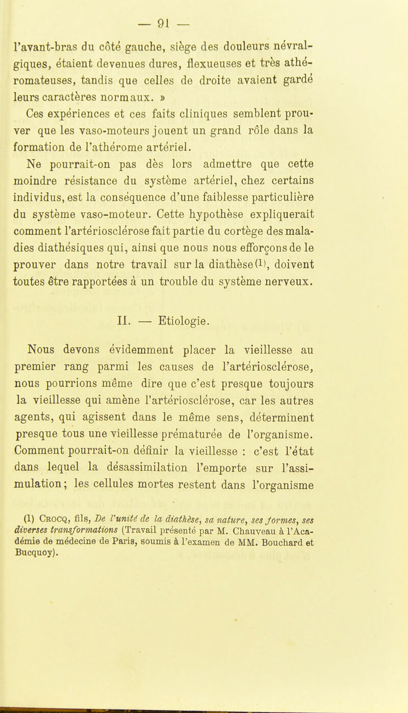 l'avant-bras du côté gauche, siège des douleurs névral- giques, étaient devenues dures, flexueuses et très athé- romateuses, tandis que celles de droite avaient gardé leurs caractères normaux. » Ces expériences et ces faits cliniques semblent prou- ver que les vaso-moteurs jouent un grand rôle dans la formation de l'athérome artériel. Ne pourrait-on pas dès lors admettre que cette moindre résistance du système artériel, chez certains individus, est la conséquence d'une faiblesse particulière du système vaso-moteur. Cette hypothèse expliquerait comment l'artériosclérose fait partie du cortège des mala- dies diathésiques qui, ainsi que nous nous eflforçonsde le prouver dans notre travail sur la diathèse(l), doivent toutes être rapportées à un trouble du système nerveux. II. — Etiologie. Nous devons évidemment placer la vieillesse au premier rang parmi les causes de l'artériosclérose, nous pourrions même dire que c'est presque toujours la vieillesse qui amène l'artériosclérose, car les autres agents, qui agissent dans le même sens, déterminent presque tous une vieillesse prématurée de l'organisme. Comment pourrait-on définir la vieillesse : c'est l'état dans lequel la désassimilation l'emporte sur l'assi- mulation ; les cellules mortes restent dans l'organisme (1) Crocq, fils, De Vunité de la dtathèse, sa nature, ses Jormes, ses diverses transformations (Travail présenté par M. Chauveau à l'Aca- démie de médecine de Paris, soumis à l'examen de MM. Bouchard et Bucquoy).