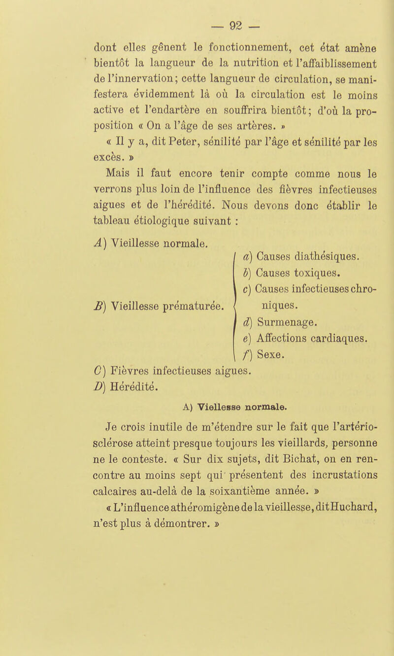 dont elles gênent le fonctionnement, cet état amène bientôt la langueur de la nutrition et l'affaiblissement de l'innervation ; cette langueur de circulation, se mani- festera évidemment là oii la circulation est le moins active et l'endartère en souffrira bientôt ; d'où la pro- position « On a l'âge de ses artères. » « Il y a, dit Peter, sénilité par l'âge et sénilité par les excès. D Mais il faut encore tenir compte comme nous le verrons plus loin de l'influence des fièvres infectieuses aiguës et de l'hérédité. Nous devons donc établir le tableau étiologique suivant : A) Vieillesse normale. / a) Causes diathésiques. b) Causes toxiques. c) Causes infectieuses chro- £) Vieillesse prématurée. / niques. I d) Surmenage. e) Affections cardiaques. /) Sexe. G) Fièvres infectieuses aiguës. D) Hérédité. A) Viellesse normale. Je crois inutile de m'étendre sur le fait que l'artério- sclérose atteint presque toujours les vieillards, personne ne le conteste. « Sur dix sujets, dit Bichat, on en ren- contre au moins sept qui' présentent des incrustations calcaires au-delà de la soixantième année. » « L'influence athéromigène de la vieillesse, ditHuchard, n'est plus à démontrer. »