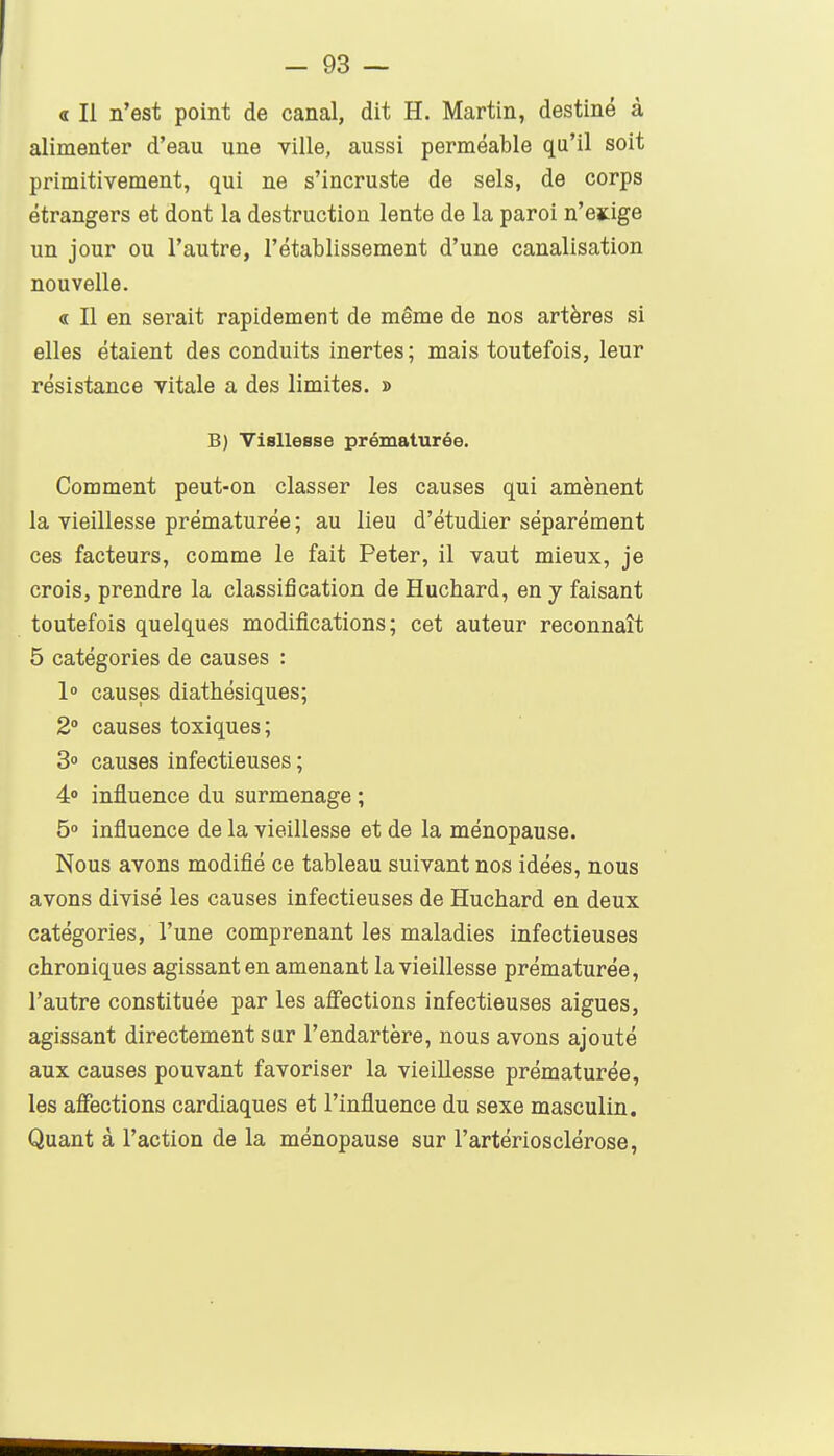 a II n'est point de canal, dit H. Martin, destiné à alimenter d'eau une ville, aussi perméable qu'il soit primitivement, qui ne s'incruste de sels, de corps étrangers et dont la destruction lente de la paroi n'ejàge un jour ou l'autre, l'établissement d'une canalisation nouvelle. « Il en serait rapidement de même de nos artères si elles étaient des conduits inertes; mais toutefois, leur résistance vitale a des limites. » B) VisUeBse prématurée. Comment peut-on classer les causes qui amènent la vieillesse prématurée ; au lieu d'étudier séparément ces facteurs, comme le fait Peter, il vaut mieux, je crois, prendre la classification de Huchard, en y faisant toutefois quelques modifications; cet auteur reconnaît 5 catégories de causes : 1 causes diathésiques; 2° causes toxiques; 3° causes infectieuses ; 4° influence du surmenage ; 5 influence de la vieillesse et de la ménopause. Nous avons modifié ce tableau suivant nos idées, nous avons divisé les causes infectieuses de Huchard en deux catégories, l'une comprenant les maladies infectieuses chroniques agissant en amenant la vieillesse prématurée, l'autre constituée par les aflections infectieuses aiguës, agissant directement sur l'endartère, nous avons ajouté aux causes pouvant favoriser la vieillesse prématurée, les aflections cardiaques et l'influence du sexe masculin. Quant à l'action de la ménopause sur l'artériosclérose.