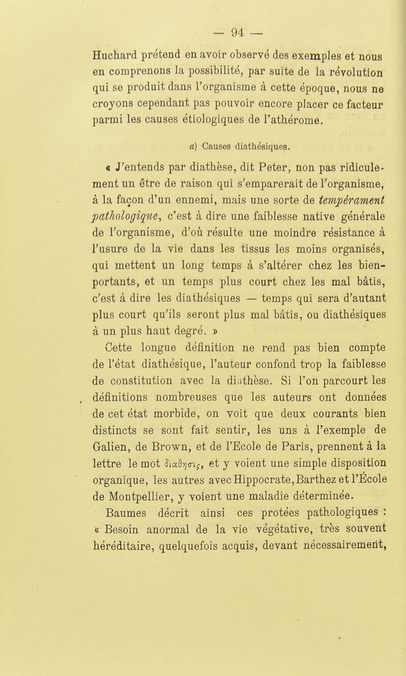 Huchard prétend en avoir observé des exemples et nous en comprenons la possibilité, par suite de la révolution qui se produit dans l'organisme à cette époque, nous ne croyons cependant pas pouvoir encore placer ce facteur parmi les causes étiologiques de l'athérome. a) Causes diathésiques. < J'entends par diathèse, dit Peter, non pas ridicule- ment un être de raison qui s'emparerait de l'organisme, à la façon d'un ennemi, mais une sorte de tempérament pathologique, c'est à dire une faiblesse native générale de l'organisme, d'où résulte une moindre résistance à l'usure de la vie dans les tissus les moins organisés, qui mettent un long temps à s'altérer chez les bien- portants, et un temps plus court chez les mal bâtis, c'est à dire les diathésiques — temps qui sera d'autant plus court qu'ils seront plus mal bâtis, ou diathésiques à un plus haut degré. j> Cette longue définition ne rend pas bien compte de l'état diathésique, l'auteur confond trop la faiblesse de constitution avec la diathèse. Si l'on parcourt les définitions nombreuses que les auteurs ont données de cet état morbide, on voit que deux courants bien distincts se sont fait sentir, les uns à l'exemple de Galien, de Brown, et de l'Ecole de Paris, prennent à la lettre le mot J(aâijtr<;, et y voient une simple disposition organique, les autres avec Hippocrate,Barthez et l'Ecole de Montpellier, y voient une maladie déterminée. Baumes décrit ainsi ces prêtées pathologiques : a Besoin anormal de la vie végétative, très souvent héréditaire, quelquefois acquis, devant nécessairement,