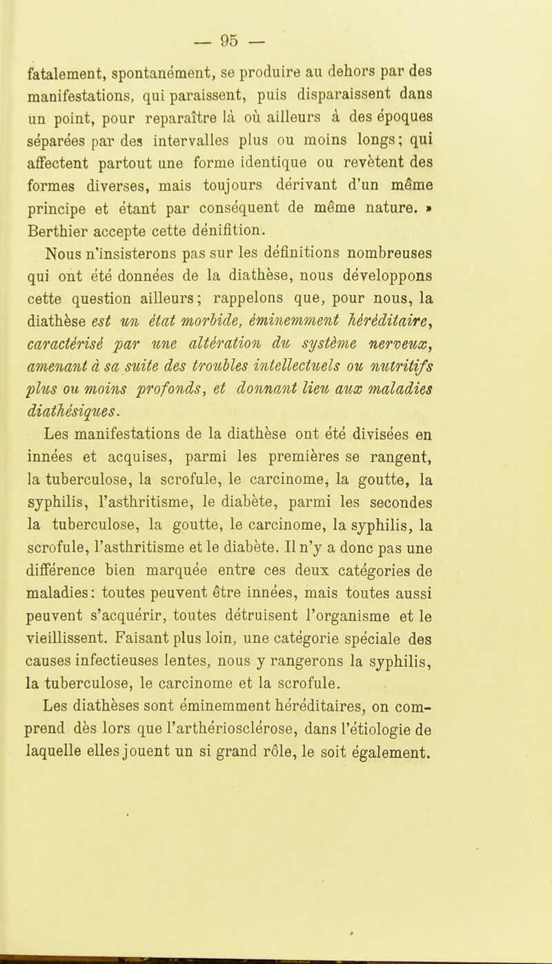 fatalement, spontanément, se produire au dehors par des manifestations, qui paraissent, puis disparaissent dans un point, pour reparaître là où ailleurs à des époques séparées par des intervalles plus ou moins longs ; qui affectent partout une forme identique ou revêtent des formes diverses, mais toujours dérivant d'un même principe et étant par conséquent de même nature. » Berthier accepte cette dénifition. Nous n'insisterons pas sur les définitions nombreuses qui ont été données de la diathèse, nous développons cette question ailleurs; rappelons que, pour nous, la diathèse est un état morbide, éminemment héréditaire, caractérisé par une altération du système nerveux, amenaoït à sa suite des troubles intellectuels ou nutritifs plus ou moins profonds, et donnant lieu aux maladies diathésiques. Les manifestations de la diathèse ont été divisées en innées et acquises, parmi les premières se rangent, la tuberculose, la scrofule, le carcinome^ la goutte, la syphilis, l'asthritisme, le diabète, parmi les secondes la tuberculose, la goutte, le carcinome, la syphilis, la scrofule, l'asthritisme et le diabète. Il n'y a donc pas une différence bien marquée entre ces deux catégories de maladies: toutes peuvent être innées, mais toutes aussi peuvent s'acquérir, toutes détruisent l'organisme et le vieillissent. Faisant plus loin, une catégorie spéciale des causes infectieuses lentes, nous y rangerons la syphilis, la tuberculose, le carcinome et la scrofule. Les diathèses sont éminemment héréditaires, on com- prend dès lors que l'arthériosclérose, dans l'étiologie de laquelle elles jouent un si grand rôle, le soit également.