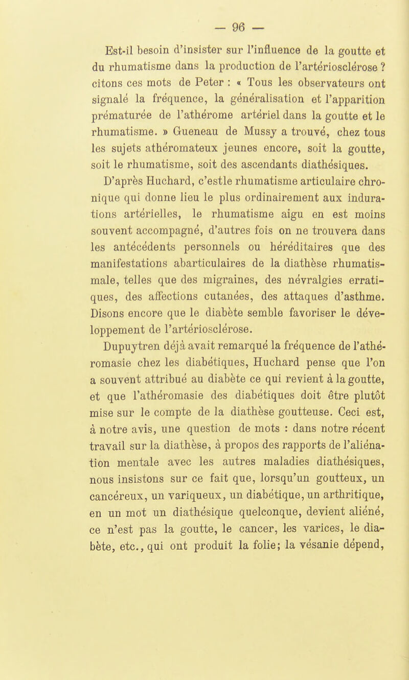 Est-il besoin d'insister sur l'influence de la goutte et du rhumatisme dans la production de l'artériosclérose ? citons ces mots de Peter : « Tous les observateurs ont signalé la fréquence, la généralisation et l'apparition prématurée de l'athérome artériel dans la goutte et le rhumatisme. » Queneau de Mussy a trouvé, chez tous les sujets athéromateux jeunes encore, soit la goutte, soit le rhumatisme, soit des ascendants diathésiques. D'après Huchard, c'estle rhumatisme articulaire chro- nique qui donne lieu le plus ordinairement aux indura- tions artérielles, le rhumatisme aigu en est moins souvent accompagné, d'autres fois on ne trouvera dans les antécédents personnels ou héréditaires que des manifestations abarticulaires de la diathèse rhumatis- male, telles que des migraines, des névralgies errati- ques, des affections cutanées, des attaques d'asthme. Disons encore que le diabète semble favoriser le déve- loppement de l'artériosclérose. Dupuytren déjà avait remarqué la fréquence de l'athé- romasie chez les diabétiques, Huchard pense que l'on a souvent attribué au diabète ce qui revient à la goutte, et que l'athéromasie des diabétiques doit être plutôt mise sur le compte de la diathèse goutteuse. Ceci est, à notre avis, une question de mots : dans notre récent travail sur la diathèse, à propos des rapports de l'aliéna- tion mentale avec les autres maladies diathésiques, nous insistons sur ce fait que, lorsqu'un goutteux, un cancéreux, un variqueux, un diabétique, un arthritique, en un mot un diathésique quelconque, devient aliéné, ce n'est pas la goutte, le cancer, les varices, le dia- bète, etc., qui ont produit la folie; la vésanie dépend,