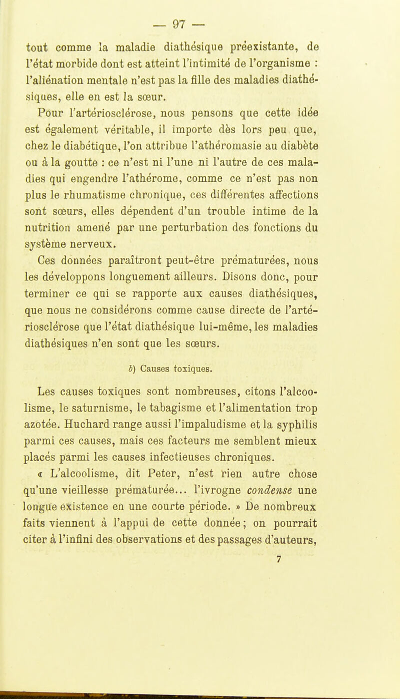 tout comme la maladie diathésique préexistante, de l'état morbide dont est atteint l'intimité de l'organisme : l'aliénation mentale n'est pas la fille des maladies diathé- siques, elle en est la sœur. Pour l'artériosclérose, nous pensons que cette idée est également véritable, il importe dès lors peu que, chez le diabétique, l'on attribue l'athéromasie au diabète ou à la goutte : ce n'est ni l'une ni l'autre de ces mala- dies qui engendre l'athérome, comme ce n'est pas non plus le rhumatisme chronique, ces différentes affections sont sœurs, elles dépendent d'un trouble intime de la nutrition amené par une perturbation des fonctions du système nerveux. Ces données paraîtront peut-être prématurées, nous les développons longuement ailleurs. Disons donc, pour terminer ce qui se rapporte aux causes diathésiques, que nous ne considérons comme cause directe de l'arté- riosclérose que l'état diathésique lui-même, les maladies diathésiques n'en sont que les sœurs. 6) Causes toxiques. Les causes toxiques sont nombreuses, citons l'alcoo- lisme, le saturnisme, le tabagisme et l'alimentation trop azotée. Huchard range aussi l'impaludisme et la syphilis parmi ces causes, mais ces facteurs me semblent mieux placés parmi les causes infectieuses chroniques. « L'alcoolisme, dit Peter, n'est rien autre chose qu'une vieillesse prématurée... l'ivrogne condense une longue existence en une courte période. » De nombreux faits viennent à l'appui de cette donnée ; on pourrait citer à l'infini des observations et des passages d'auteurs, 7