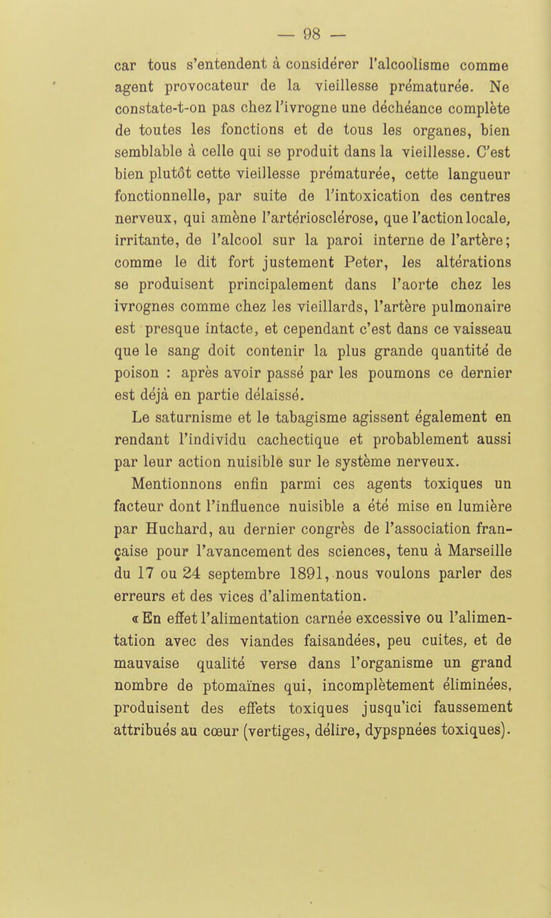 car tous s'entendent à considérer l'alcoolisme comme agent provocateur de la vieillesse prématurée. Ne constate-t-on pas chez l'ivrogne une déchéance complète de toutes les fonctions et de tous les organes, bien semblable à celle qui se produit dans la vieillesse. C'est bien plutôt cette vieillesse prématurée, cette langueur fonctionnelle, par suite de Fintoxication des centres nerveux, qui amène l'artériosclérose, que l'action locale, irritante, de l'alcool sur la paroi interne de l'artère ; comme le dit fort justement Peter, les altérations se produisent principalement dans l'aorte chez les ivrognes comme chez les vieillards, l'artère pulmonaire est presque intacte, et cependant c'est dans ce vaisseau que le sang doit contenir la plus grande quantité de poison : après avoir passé par les poumons ce dernier est déjà en partie délaissé. Le saturnisme et le tabagisme agissent également en rendant l'individu cachectique et probablement aussi par leur action nuisible sur le système nerveux. Mentionnons enfin parmi ces agents toxiques un facteur dont l'influence nuisible a été mise en lumière par Huchard, au dernier congrès de l'association fran- çaise pour l'avancement des sciences, tenu à Marseille du 17 ou 24 septembre 1891, nous voulons parler des erreurs et des vices d'alimentation. « En effet l'alimentation carnée excessive ou l'alimen- tation avec des viandes faisandées, peu cuites, et de mauvaise qualité verse dans l'organisme un grand nombre de ptomaïnes qui, incomplètement éliminées, produisent des effets toxiques jusqu'ici faussement attribués au cœur (vertiges, délire, dypspnées toxiques).