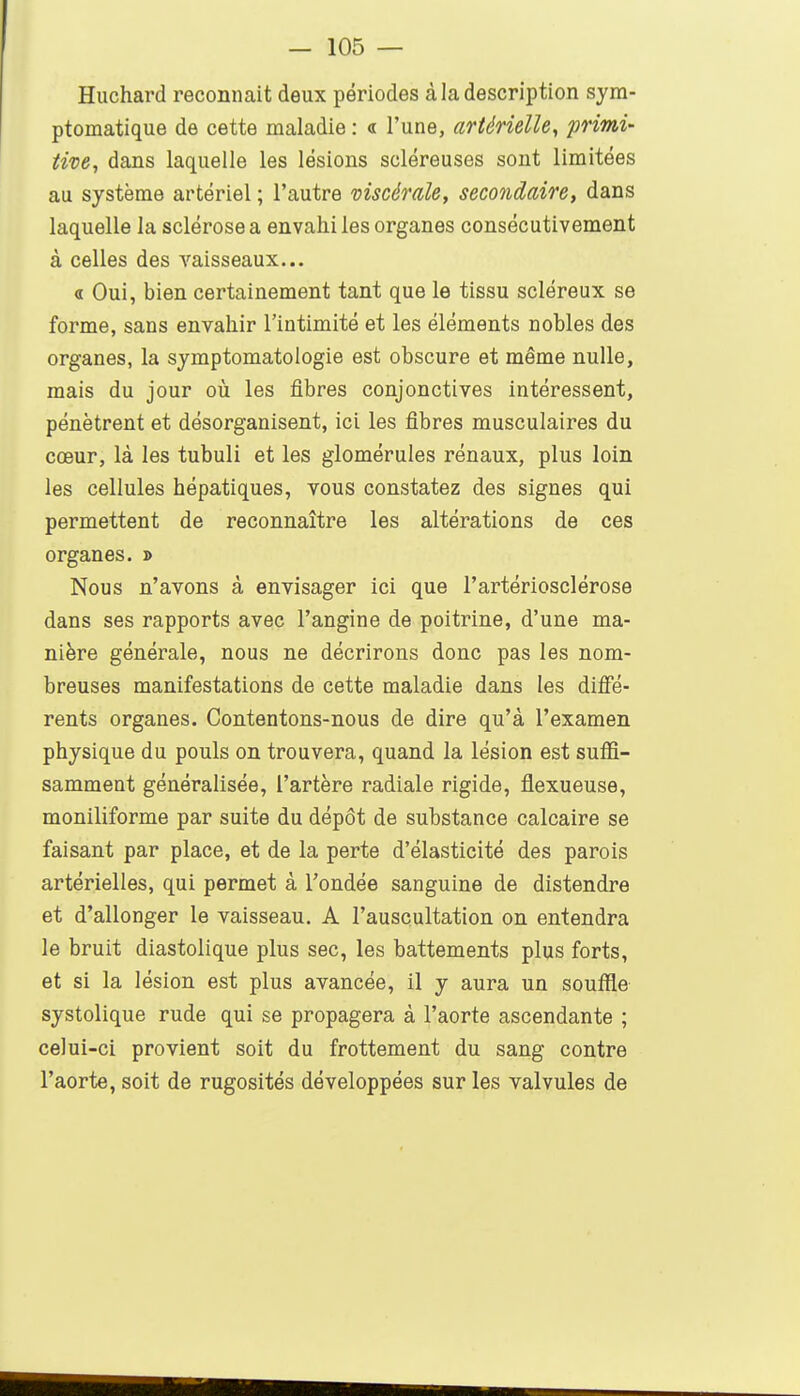 Huchard reconnaît deux périodes à la description sym- ptomatique de cette maladie : « l'une, artérielle, primi- tive, dans laquelle les lésions scléreuses sont limitées au système artériel ; l'autre viscérale, secondaire, dans laquelle la sclérose a envahi les organes consécutivement à celles des vaisseaux... « Oui, bien certainement tant que le tissu scléreux se forme, sans envahir l'intimité et les éléments nobles des organes, la symptomatologie est obscure et même nulle, mais du jour où les fibres conjonctives intéressent, pénètrent et désorganisent, ici les fibres musculaires du cœur, là les tubuli et les glomérules rénaux, plus loin les cellules hépatiques, vous constatez des signes qui permettent de reconnaître les altérations de ces organes. » Nous n'avons à envisager ici que l'artériosclérose dans ses rapports avec l'angine de poitrine, d'une ma- nière générale, nous ne décrirons donc pas les nom- breuses manifestations de cette maladie dans les diffé- rents organes. Contentons-nous de dire qu'à l'examen physique du pouls on trouvera, quand la lésion est suffi- samment généralisée, l'artère radiale rigide, flexueuse, moniliforme par suite du dépôt de substance calcaire se faisant par place, et de la perte d'élasticité des parois artérielles, qui permet à Fondée sanguine de distendre et d'allonger le vaisseau. A l'auscultation on entendra le bruit diastolique plus sec, les battements plus forts, et si la lésion est plus avancée, il y aura un souffle systolique rude qui se propagera à l'aorte ascendante ; celui-ci provient soit du frottement du sang contre l'aorte, soit de rugosités développées sur les valvules de