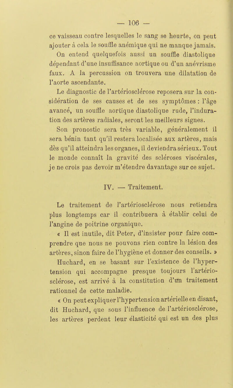 ce vaisseau contre lesquelles le sang se heurte, on peut ajouter à cela le souffle anémique qui ne manque jamais. On entend quelquefois aussi un souffle diastolique dépendant d'une insuffisance aortique ou d'un anévrisme faux. A la percussion on trouvera une dilatation de l'aorte ascendante. Le diagnostic de l'artériosclérose reposera sur la con- sidération de ses causes et de ses symptômes : l'âge avancé, un souffle aortique diastolique rude, l'indura- tion des artères radiales, seront les meilleurs signes. Son pronostic sera très variable, généralement il sera bénin tant qu'il restera localisée aux artères, mais dès qu'il atteindra les organes, il deviendra sérieux. Tout le monde connaît la gravité des scléroses viscérales, je ne crois pas devoir m'étendre davantage sur ce sujet. IV. — Traitement. Le traitement de l'artériosclérose nous retiendra plus longtemps car il contribuera à établir celui de l'angine de poitrine organique. « Il est inutile, dit Peter, d'insister pour faire com- prendre que nous ne pouvons rien contre la lésion des artères, sinon faire de l'hygiène et donner des conseils. j> Huchard, en se basant sur l'existence de l'hyper- tension qui accompagne presque toujours l'artério- sclérose, est arrivé à la constitution d'un traitement rationnel de cette maladie. « On peut expliquer l'hypertension artérielle en disant, dit Huchard, que sous l'influence de l'artériosclérose, les artères perdent leur élasticité qui est un des plus