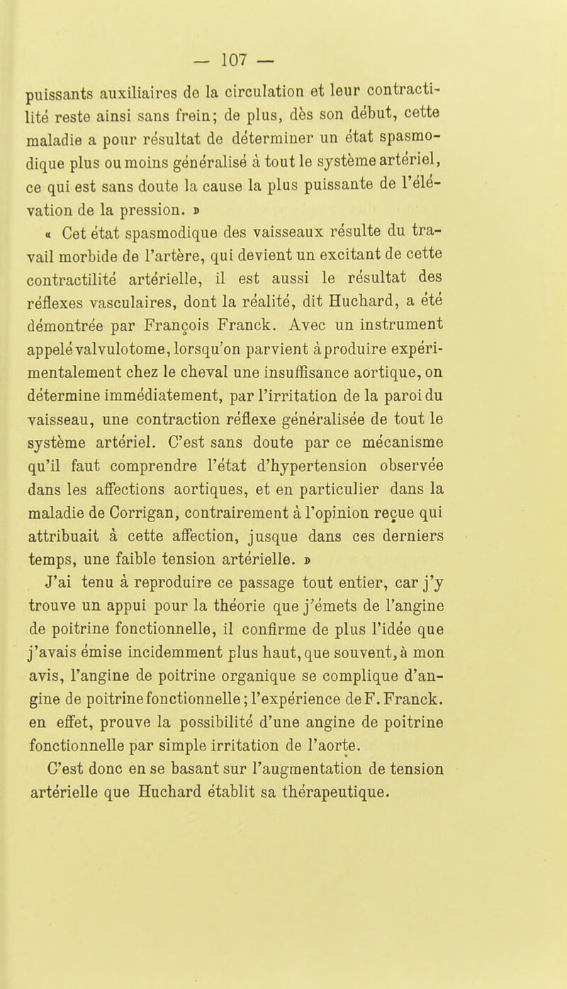 puissants auxiliaires de la circulation et leur contracti- lité reste ainsi sans frein; de plus, dès son début, cette maladie a pour résultat de déterminer un état spasmo- dique plus ou moins généralisé à tout le système artériel, ce qui est sans doute la cause la plus puissante de l'élé- vation de la pression. » « Cet état spasmodique des vaisseaux résulte du tra- vail morbide de l'artère, qui devient un excitant de cette contractilité artérielle, il est aussi le résultat des réflexes vasculaires, dont la réalité, dit Huchard, a été démontrée par François Franck. Avec un instrument appelé valvulotome, lorsqu'on parvient à produire expéri- mentalement chez le cheval une insuffisance aortique, on détermine immédiatement, par l'irritation de la paroi du vaisseau, une contraction réflexe généralisée de tout le système artériel. C'est sans doute par ce mécanisme qu'il faut comprendre l'état d'hypertension observée dans les affections aortiques, et en particulier dans la maladie de Corrigan, contrairement à l'opinion reçue qui attribuait à cette affection, jusque dans ces derniers temps, une faible tension artérielle. » J'ai tenu à reproduire ce passage tout entier, car j'y trouve un appui pour la théorie que j'émets de l'angine de poitrine fonctionnelle, il confirme de plus l'idée que j'avais émise incidemment plus haut, que souvent, à mon avis, l'angine de poitrine organique se complique d'an- gine de poitrine fonctionnelle ; l'expérience de F. Franck, en effet, prouve la possibilité d'une angine de poitrine fonctionnelle par simple irritation de l'aorte. C'est donc en se basant sur l'augmentation de tension artérielle que Huchard établit sa thérapeutique.