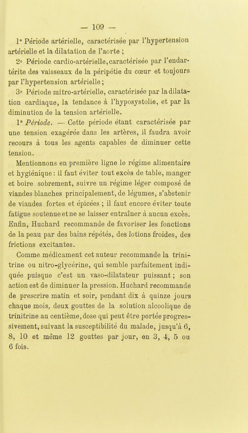 1° Période artérielle, caractérisée par l'hypertension artérielle et la dilatation de l'aorte ; 2» Période cardio-artérielle,caractérisée par l'endar- térite des vaisseaux de la péripétie du cœur et toujours par l'hypertension artérielle ; 30 Période naitro-artérielle, caractérisée par la dilata- tion cardiaque, la tendance à l'hyposystolie, et par la diminution de la tension artérielle. P Période. — Cette période étant caractérisée par une tension exagérée dans les artères, il faudra avoir recours à tous les agents capables de diminuer cette tension. Mentionnons en première ligne le régime alimentaire et hygiénique : il faut éviter tout excès de table, manger et boire sobrement, suivre un régime léger composé de viandes blanches principalement, de légumes, s'abstenir de viandes fortes et épicées ; il faut encore éviter toute fatigue soutenue et ne se laisser entraîner à aucun excès. Enfin, Huchard recommande de favoriser les fonctions de la peau par des bains répétés, des lotions froides, des frictions excitantes. Comme médicament cet auteur recommande la trini- trine ou nitro-glycérine, qui semble parfaitement indi- quée puisque c'est un vaso-dilatateur puissant ; son action est de diminuer la pression. Huchard recommande de prescrire matin et soir, pendant dix à quinze jours chaque mois, deux gouttes de la solution alcoolique de trinitrine au centième, dose qui peut être portée progres- sivement, suivant la susceptibilité du malade, jusqu'à 6, 8, 10 et même 12 gouttes par jour, en 3, 4, 5 ou 6 fois.