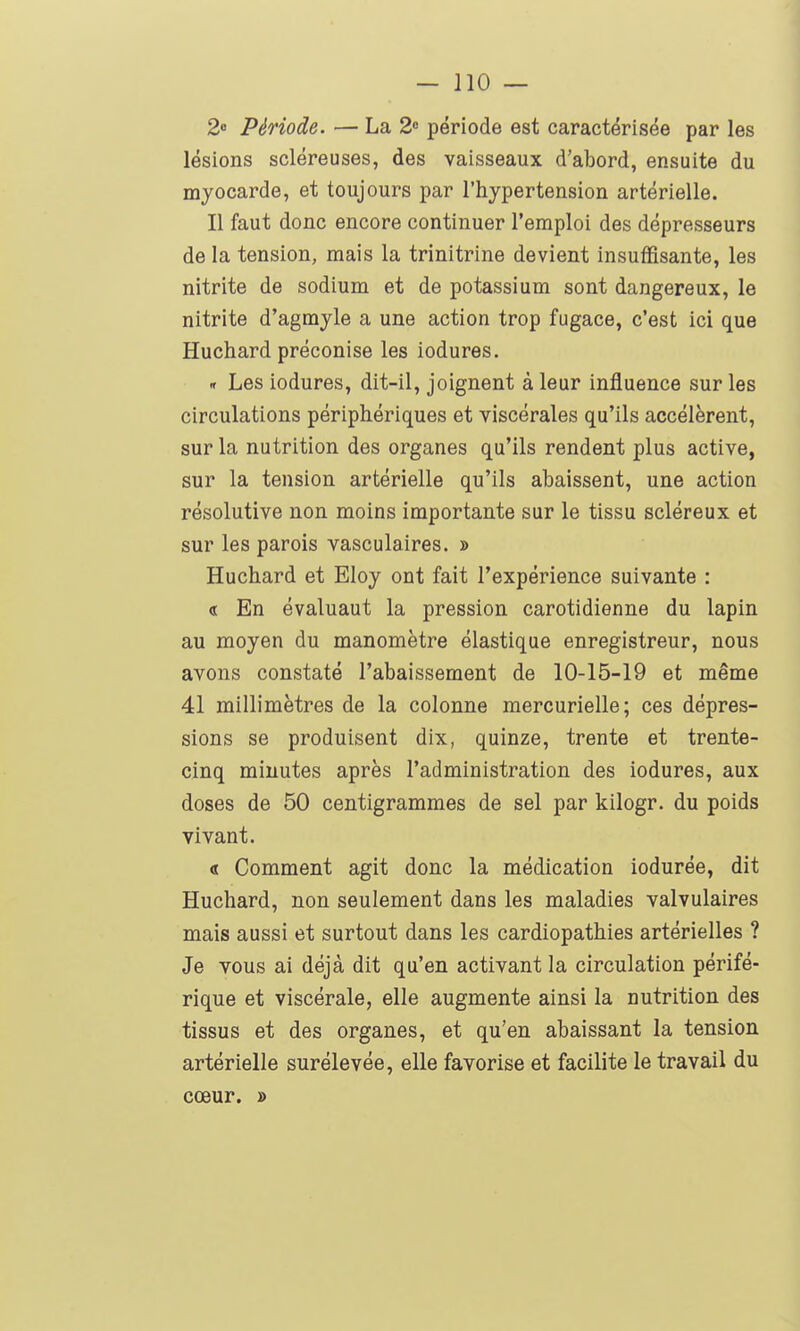 2» Période. — La 2 période est caractérisée par les lésions scléreuses, des vaisseaux d'abord, ensuite du myocarde, et toujours par l'hypertension artérielle. Il faut donc encore continuer l'emploi des dépresseurs de la tension, mais la trinitrine devient insuffisante, les nitrite de sodium et de potassium sont dangereux, le nitrite d'agmyle a une action trop fugace, c'est ici que Huchard préconise les iodures. n Les iodures, dit-il, joignent à leur influence sur les circulations périphériques et viscérales qu'ils accélèrent, sur la nutrition des organes qu'ils rendent plus active, sur la tension artérielle qu'ils abaissent, une action résolutive non moins importante sur le tissu scléreux et sur les parois vasculaires. » Huchard et Eloy ont fait l'expérience suivante : « En évaluant la pression carotidienne du lapin au moyen du manomètre élastique enregistreur, nous avons constaté l'abaissement de 10-15-19 et même 41 millimètres de la colonne mercurielle; ces dépres- sions se produisent dix, quinze, trente et trente- cinq minutes après l'administration des iodures, aux doses de 50 centigrammes de sel par kilogr. du poids vivant. « Comment agit donc la médication iodurée, dit Huchard, non seulement dans les maladies valvulaires mais aussi et surtout dans les cardiopathies artérielles ? Je vous ai déjà dit qu'en activant la circulation périfé- rique et viscérale, elle augmente ainsi la nutrition des tissus et des organes, et qu'en abaissant la tension artérielle surélevée, elle favorise et facilite le travail du cœur. »