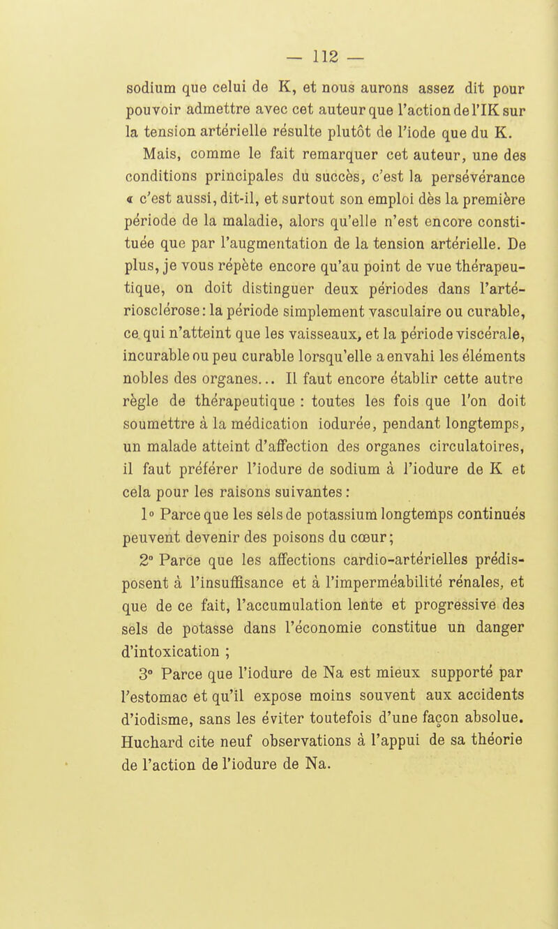 sodium que celui de K, et nous aurons assez dit pour pouvoir admettre avec cet auteur que l'action de l'IK sur la tension artérielle résulte plutôt de l'iode que du K. Mais, comme le fait remarquer cet auteur, une des conditions principales du succès, c'est la persévérance « c'est aussi, dit-il, et surtout son emploi dès la première période de la maladie, alors qu'elle n'est encore consti- tuée que par l'augmentation de la tension artérielle. De plus, je vous répète encore qu'au point de vue thérapeu- tique, on doit distinguer deux périodes dans l'arté- riosclérose : la période simplement vasculaire ou curable, ce qui n'atteint que les vaisseaux, et la période viscérale, incurable ou peu curable lorsqu'elle a envahi les éléments nobles des organes... Il faut encore établir cette autre règle de thérapeutique : toutes les fois que l'on doit soumettre à la médication iodurée, pendant longtemps, un malade atteint d'affection des organes circulatoires, il faut préférer l'iodure de sodium à l'iodure de K et cela pour les raisons suivantes : 1° Parce que les sels de potassium longtemps continués peuvent devenir des poisons du cœur; 2° Parce que les affections cardio-artérielles prédis- posent à l'insuffisance et à l'imperméabilité rénales, et que de ce fait, l'accumulation lente et progressive des sels de potasse dans l'économie constitue un danger d'intoxication ; 3° Parce que l'iodure de Na est mieux supporté par l'estomac et qu'il expose moins souvent aux accidents d'iodisme, sans les éviter toutefois d'une façon absolue. Huchard cite neuf observations à l'appui de sa théorie de l'action de l'iodure de Na.