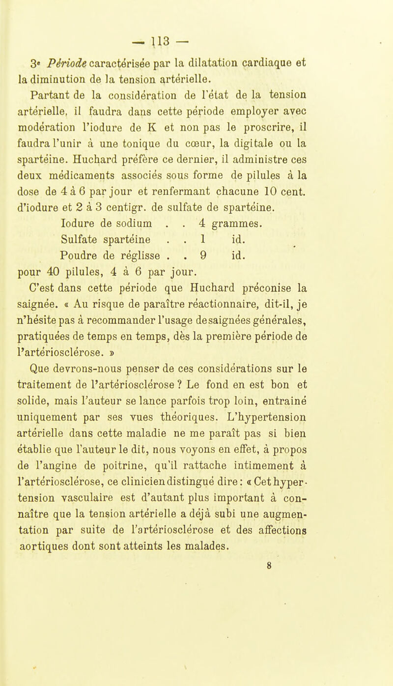 - \13 - 3« Période caractérisée par la dilatation cardiaque et la diminution de la tension artérielle. Partant de la considération de l'état de la tension artérielle, il faudra dans cette période employer avec modération l'iodure de K et non pas le proscrire, il faudra l'unir à une tonique du cœur, la digitale ou la spartéine. Huchard préfère ce dernier, il administre ces deux médicaments associés sous forme de pilules à la dose de 4à6 par jour et renfermant chacune 10 cent, d'iodure et 2 à 3 centigr. de sulfate de spartéine. lodure de sodium . . 4 grammes. Sulfate spartéine . . 1 id. Poudre de réglisse . . 9 id. pour 40 pilules, 4 à 6 par jour. C'est dans cette période que Huchard préconise la saignée. « Au risque de paraître réactionnaire, dit-il, je n'hésite pas à recommander l'usage desaignées générales, pratiquées de temps en temps, dès la première période de l'artériosclérose. » Que devrons-nous penser de ces considérations sur le traitement de l'artériosclérose ? Le fond en est bon et solide, mais l'auteur se lance parfois trop loin, entraîné uniquement par ses vues théoriques. L'hypertension artérielle dans cette maladie ne me paraît pas si bien établie que l'auteur le dit, nous voyons en effet, à propos de l'angine de poitrine, qu'il rattache intimement à l'artériosclérose, ce clinicien distingué dire: «Cet hyper- tension vasculaire est d'autant plus important à con- naître que la tension artérielle a déjà subi une augmen- tation par suite de l'artériosclérose et des affections aortiques dont sont atteints les malades. 8
