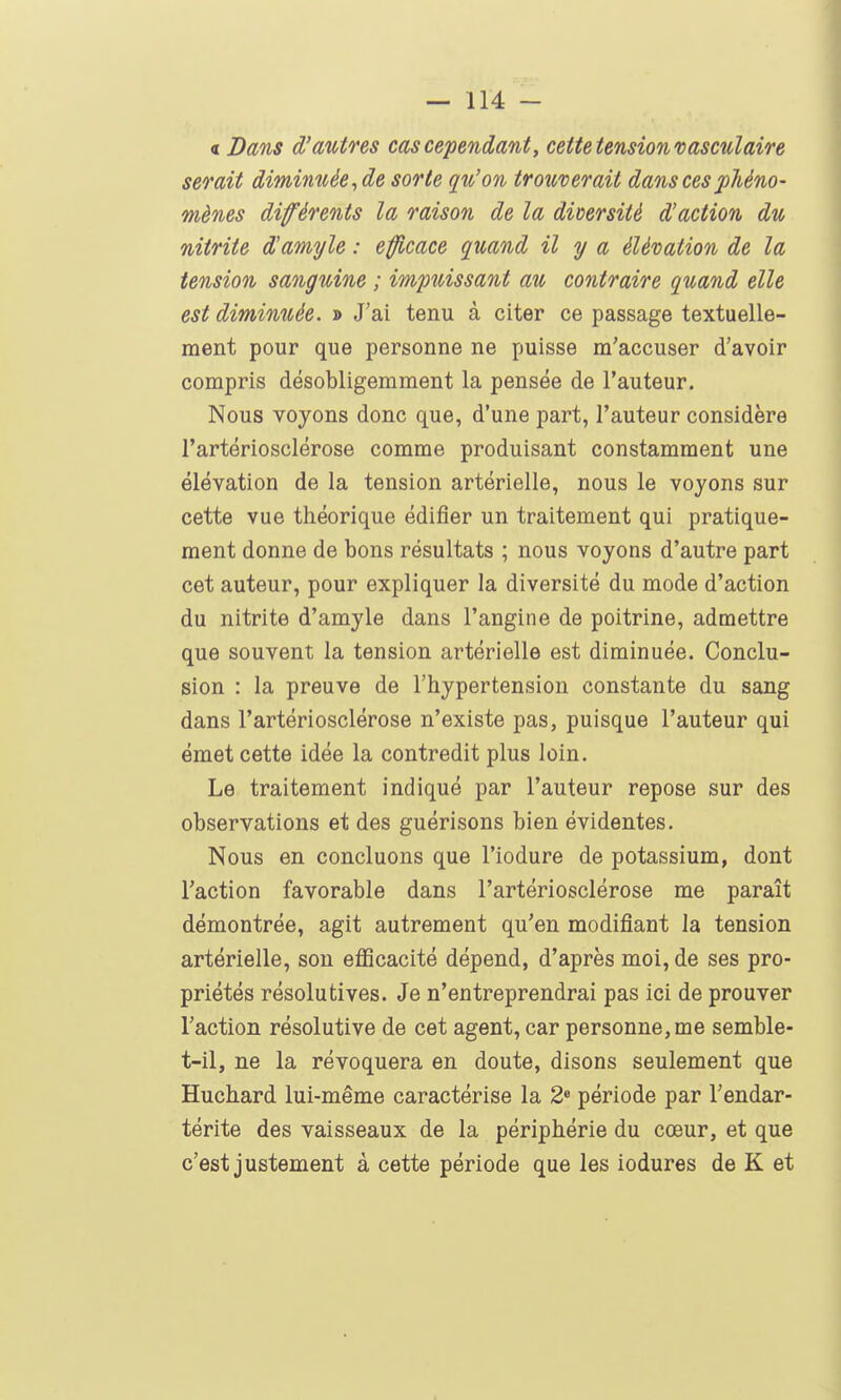 « Dans d'autres cas cependant, cette tension vasculaire serait diminuée, de sorte qu'on trouverait dans ces phéno- mènes différents la raison de la diDcrsitè d'action du nitrite d'amyle : effl,cace quand il y a élévation de la tension sanguine ; impuissant au contraire quand elle est diminuée. » J'ai tenu à citer ce passage textuelle- ment pour que personne ne puisse m'accuser d'avoir compris désobligerament la pensée de l'auteur. Nous voyons donc que, d'une part, l'auteur considère l'artériosclérose comme produisant constamment une élévation de la tension artérielle, nous le voyons sur cette vue théorique édifier un traitement qui pratique- ment donne de bons résultats ; nous voyons d'autre part cet auteur, pour expliquer la diversité du mode d'action du nitrite d'amyle dans l'angine de poitrine, admettre que souvent la tension artérielle est diminuée. Conclu- sion : la preuve de l'hypertension constante du sang dans l'artériosclérose n'existe pas, puisque l'auteur qui émet cette idée la contredit plus loin. Le traitement indiqué par l'auteur repose sur des observations et des guérisons bien évidentes. Nous en concluons que l'iodure de potassium, dont l'action favorable dans l'artériosclérose me paraît démontrée, agit autrement qu'en modifiant la tension artérielle, son efiScacité dépend, d'après moi, de ses pro- priétés résolutives. Je n'entreprendrai pas ici de prouver l'action résolutive de cet agent, car personne, me semble- t-il, ne la révoquera en doute, disons seulement que Huchard lui-même caractérise la 2» période par l'endar- térite des vaisseaux de la périphérie du cœur, et que c'est justement à cette période que les iodures de K et