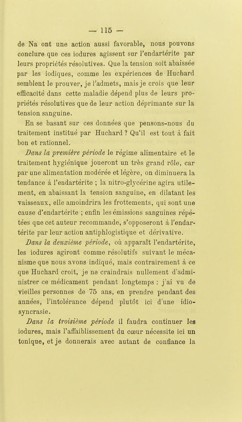 de Na ont une action aussi favorable, nous pouvons conclure que ces iodures agissent sur l'endartérite par leurs propriétés résolutives. Que la tension soit abaissée par les iodiques, comme les expériences de Huchard semblent le prouver, je l'admets, mais je crois que leur efficacité dans cette maladie dépend plus de leurs pro- priétés résolutives que de leur action déprimante sur la tension sanguine. En se basant sur ces données que pensons-nous du traitement institué par Huchard ? Qu'il est tout à fait bon et rationnel. Bans la première période le régime alimentaire et le traitement hygiénique joueront un très grand rôle, car par une alimentation modérée et légère, on diminuera la tendance à l'endartérite ; la nitro-gljcérine agira utile- ment, en abaissant la tension sanguine, en dilatant les vaisseaux, elle amoindrira les frottements, qui sont une cause d'endartérite ; enfin les émissions sanguines répé- tées que cet auteur recommande, s'opposeront à l'endar- térite par leur action antiphlogistique et dérivative. Dans la deuxième période^ où apparaît l'endartérite, les iodures agiront comme résolutifs suivant le méca- nisme que nous avons indiqué, mais contrairement à ce que Huchard croit, je ne craindrais nullement d'admi- nistrer ce médicament pendant longtemps : j'ai vu de vieilles personnes de 75 ans, en prendre pendant des années, l'intolérance dépend plutôt ici d'une idio- syncrasie. Dans la troisième période il faudra continuer les iodures, mais l'aifaiblissement du cœur nécessite ici un tonique, et je donnerais avec autant de confiance la