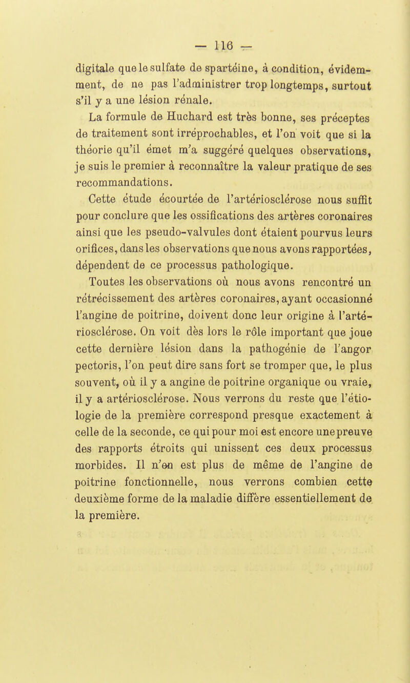 digitale que le sulfate de spartéine, à condition, évidem- ment, de ne pas l'administrer trop longtemps, surtout s'il y a une lésion rénale. La formule de Huchard est très bonne, ses préceptes de traitement sont irréprochables, et l'on voit que si la théorie qu'il émet m'a suggéré quelques observations, je suis le premier à reconnaître la valeur pratique de ses recommandations. Cette étude écourtée de l'artériosclérose nous suffit pour conclure que les ossifications des artères coronaires ainsi que les pseudo-valvules dont étaient pourvus leurs orifices, dans les observations que nous avons rapportées, dépendent de ce processus pathologique. Toutes les observations où nous avons rencontré un rétrécissement des artères coronaires, ayant occasionné l'angine de poitrine, doivent donc leur origine à l'arté- riosclérose. On voit dès lors le rôle important que joue cette dernière lésion dans la pathogénie de Tanger pectoris, l'on peut dire sans fort se tromper que, le plus souvent, où il y a angine de poitrine organique ou vraie, il y a artériosclérose. Nous verrons du reste que l'étio- logie de la première correspond presque exactement à celle de la seconde, ce qui pour moi est encore une preuve des rapports étroits qui unissent ces deux processus morbides. Il n'en est plus de même de l'angine de poitrine fonctionnelle, nous verrons combien cette deuxième forme de la maladie diffère essentiellement de la première.