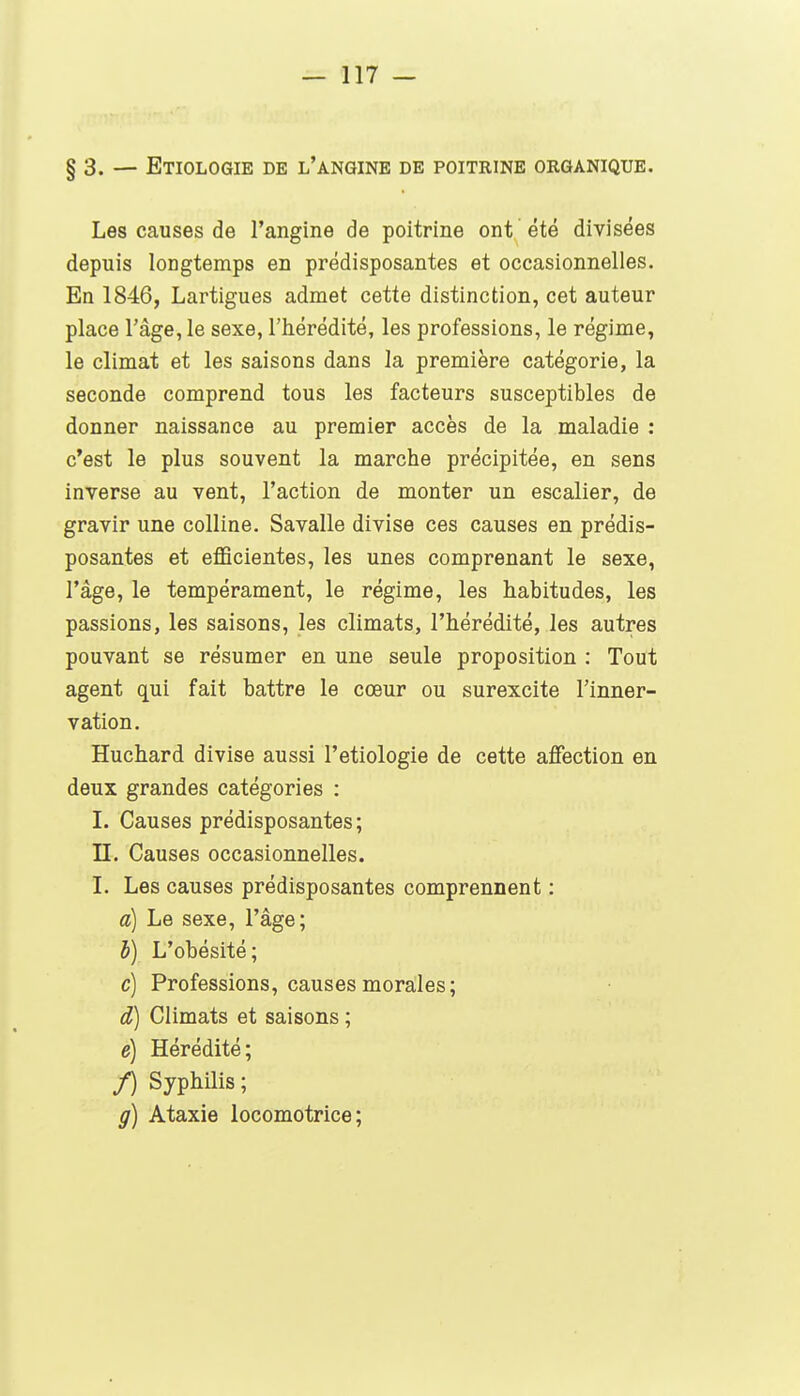 §3. — Etiologie de l'angine de poitrine organique. Les causes de l'angine de poitrine ont été divisées depuis longtemps en prédisposantes et occasionnelles. En 1846, Lartigues admet cette distinction, cet auteur place l'âge, le sexe, l'hérédité, les professions, le régime, le climat et les saisons dans la première catégorie, la seconde comprend tous les facteurs susceptibles de donner naissance au premier accès de la maladie ; c'est le plus souvent la marche précipitée, en sens inverse au vent, l'action de monter un escalier, de gravir une colline. Savalle divise ces causes en prédis- posantes et eflScientes, les unes comprenant le sexe, l'âge, le tempérament, le régime, les habitudes, les passions, les saisons, les climats, l'hérédité, les autres pouvant se résumer en une seule proposition : Tout agent qui fait battre le cœur ou surexcite l'inner- vation. Huchard divise aussi l'etiologie de cette affection en deux grandes catégories : I. Causes prédisposantes; II. Causes occasionnelles. I. Les causes prédisposantes comprennent : à) Le sexe, l'âge; h) L'obésité; c) Professions, causes morales; d) Climats et saisons ; e) Hérédité; f) Syphilis; g) Ataxie locomotrice;