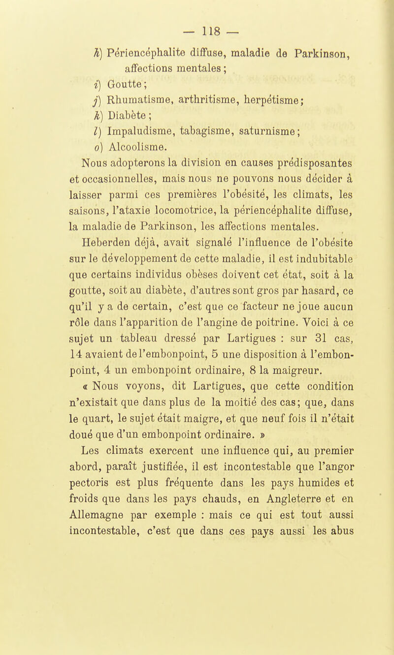h) Périencéphalite diffuse, maladie de Parkinson, affections mentales ; i) Goutte; j) Rhumatisme, arthritisme, herpétisme; Ji) Diabète ; l) Impaludisme, tabagisme, saturnisme; o) Alcoolisme. Nous adopterons la division en causes prédisposantes et occasionnelles, mais nous ne pouvons nous décider à laisser parmi ces premières l'obésité, les climats, les saisons, l'ataxie locomotrice, la périencéphalite diffuse, la maladie de Parkinson, les affections mentales. Heberden déjà, avait signalé l'influence de l'obésité sur le développement de cette maladie, il est indubitable que certains individus obèses doivent cet état, soit à la goutte, soit au diabète, d'autres sont gros par hasard, ce qu'il y a de certain, c'est que ce facteur ne joue aucun rôle dans l'apparition de l'angine de poitrine. Voici à ce sujet un tableau dressé par Lartigues : sur 31 cas, 14 avaient de l'embonpoint, 5 une disposition à l'embon- point, 4 un embonpoint ordinaire, 8 la maigreur. « Nous voyons, dit Lartigues, que cette condition n'existait que dans plus de la moitié des cas; que, dans le quart, le sujet était maigre, et que neuf fois il n'était doué que d'un embonpoint ordinaire. » Les climats exercent une influence qui, au premier abord, paraît justifiée, il est incontestable que l'angor pectoris est plus fréquente dans les pays humides et froids que dans les pays chauds, en Angleterre et en Allemagne par exemple : mais ce qui est tout aussi incontestable, c'est que dans ces pays aussi les abus