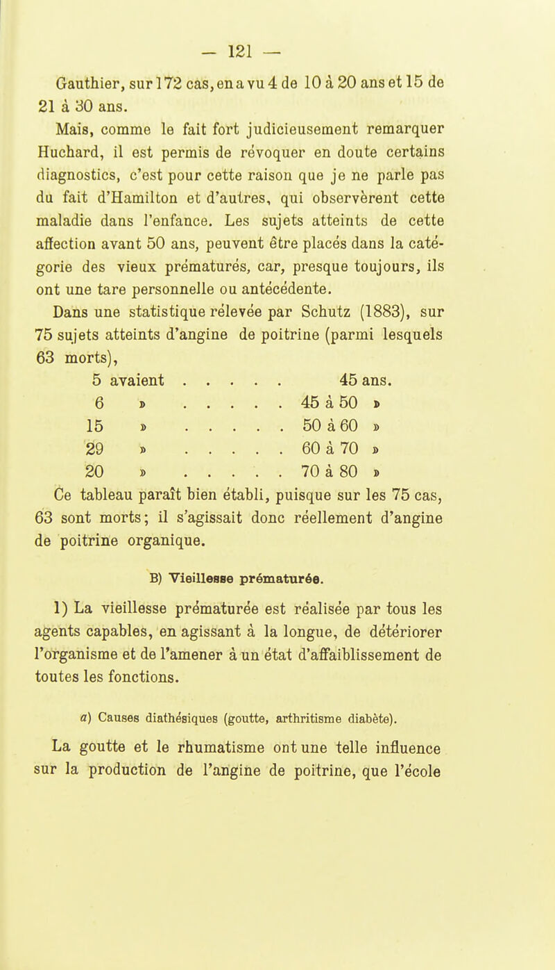 Gauthier, sur 172 cas, en a vu 4 de 10 à 20 ans et 15 de 21 à 30 ans. Mais, comme le fait fort judicieusement remarquer Huchard, il est permis de révoquer en doute certains diagnostics, c'est pour cette raison que je ne parle pas du fait d'Hamilton et d'autres, qui observèrent cette maladie dans l'enfance. Les sujets atteints de cette affection avant 50 ans, peuvent être placés dans la caté- gorie des vieux prématurés, car, presque toujours, ils ont une tare personnelle ou antécédente. Dans une statistique rélevée par Schutz (1883), sur 75 sujets atteints d'angine de poitrine (parmi lesquels 63 morts), 5 avaient 45 ans. 6 » 45à50 j> 15 » 50 à 60 » '29 J> 60 à 70 » 20 » ..... 70 à 80 » Ce tableau paraît bien établi, puisque sur les 75 cas, 63 sont morts; il s'agissait donc réellement d'angine de poitrine organique. B) Yieillesse prématurée. 1) La vieillesse prématurée est réalisée par tous les agents capables, en agissant à la longue, de détériorer l'organisme et de l'amener à un état d'affaiblissement de toutes les fonctions. a) Causes diathésiques (goutte, arthritisme diabète). La goutte et le rhumatisme ont une telle influence sur la production de l'angine de poitrine, que l'école