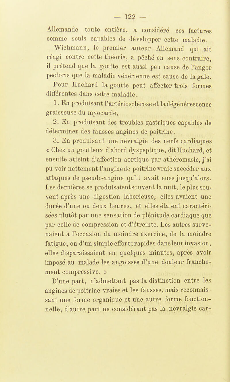 Allemande toute entière, a considéré ces factures comme seuls capables de développer cette maladie. Wichmann, le premier auteur Allemand qui ait réagi contre cette théorie, a péché en sens contraire, il prétend que la goutte est aussi peu cause de l'angor pectoris que la maladie vénérienne est cause de la gale. Pour Huchard la goutte peut affecter trois formes différentes dans cette maladie. 1. En produisant l'artériosclérose et la dégénérescence graisseuse du myocarde. 2. En produisant des troubles gastriques capables de déterminer des fausses angines de poitrine. 3. En produisant une névralgie des nerfs cardiaques « Chez un goutteux d'abord dyspeptique, dit Huchard, et ensuite atteint d'affection aortique par athéromasie, j'ai pu voir nettement l'angine de poitrine vraie succéder aux attaques de pseudo-angine qu'il avait eues jusqu'alors. Les dernières se produisaientsouvent la nuit, le plus sou- vent après une digestion laborieuse, elles avaient une durée d'une ou deux heures, et elles étaient caractéri- sées plutôt par une sensation de plénitude cardiaque que par celle de compression et d'étreinte. Les autres surve- naient à l'occasion du moindre exercice, de la moindre fatigue, ou d'un simple effort; rapides dans leur invasion, elles disparaissaient en quelques minutes, après avoir imposé au malade les angoisses d'une douleur franche- ment compressive. » D'une part, n'admettant pas la distinction entre les angines de poitrine vraies et les fausses, mais reconnais- sant une forme organique et une autre forme fonction- nelle, d'autre part ne considérant pas la névralgie car-