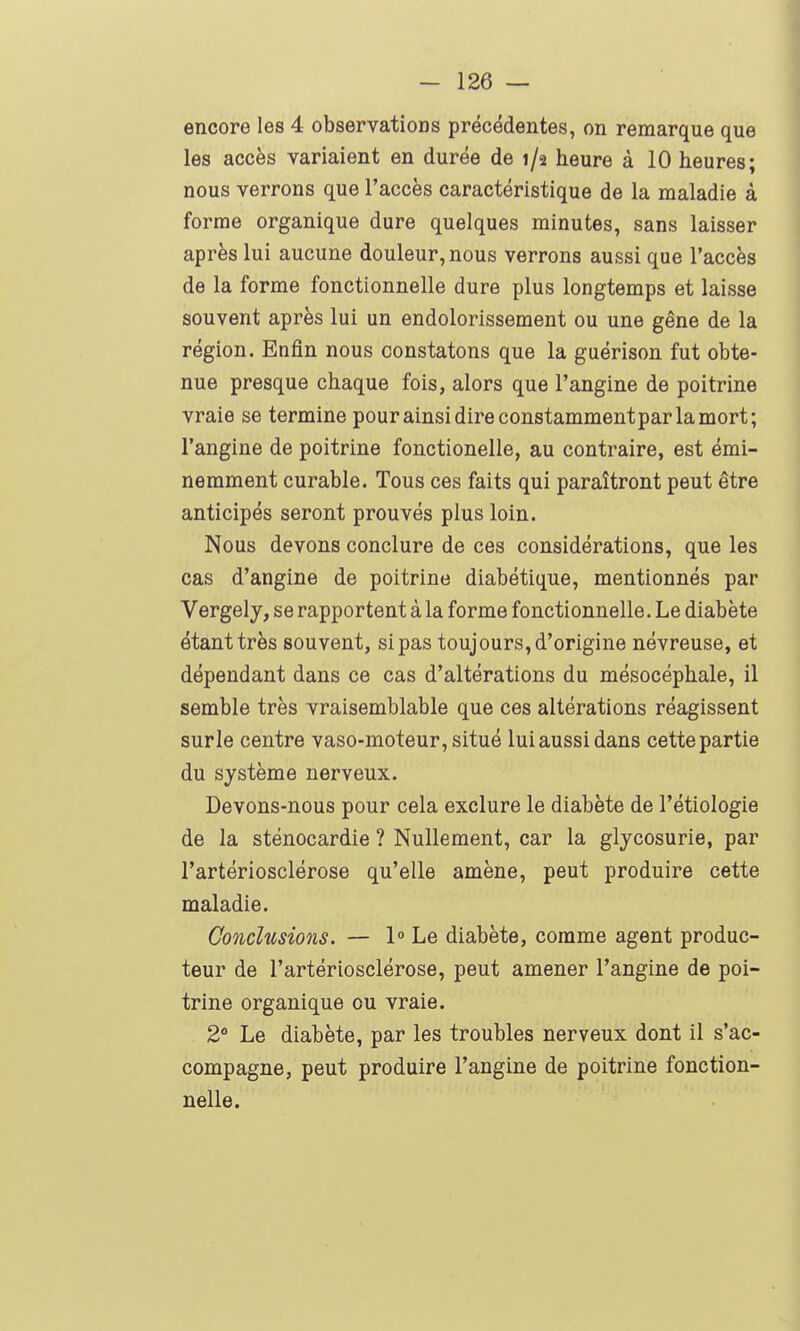 encore les 4 observations précédentes, on remarque que les accès variaient en durée de 1/2 heure à 10 heures; nous verrons que l'accès caractéristique de la maladie à forme organique dure quelques minutes, sans laisser après lui aucune douleur, nous verrons aussi que l'accès de la forme fonctionnelle dure plus longtemps et laisse souvent après lui un endolorissement ou une gêne de la région. Enfin nous constatons que la guérison fut obte- nue presque chaque fois, alors que l'angine de poitrine vraie se termine pour ainsi dire constammentpar la mort; l'angine de poitrine fonctionelle, au contraire, est émi- nemment curable. Tous ces faits qui paraîtront peut être anticipés seront prouvés plus loin. Nous devons conclure de ces considérations, que les cas d'angine de poitrine diabétique, mentionnés par Vergely, se rapportent à la forme fonctionnelle. Le diabète étant très souvent, si pas toujours, d'origine névreuse, et dépendant dans ce cas d'altérations du mésocéphale, il semble très vraisemblable que ces altérations réagissent surle centre vaso-moteur, situé lui aussi dans cette partie du système nerveux. Devons-nous pour cela exclure le diabète de l'étiologie de la sténocardie ? Nullement, car la glycosurie, par l'artériosclérose qu'elle amène, peut produire cette maladie. Conclusions. — 1° Le diabète, comme agent produc- teur de l'artériosclérose, peut amener l'angine de poi- trine organique ou vraie. 2° Le diabète, par les troubles nerveux dont il s'ac- compagne, peut produire l'angine de poitrine fonction- nelle.