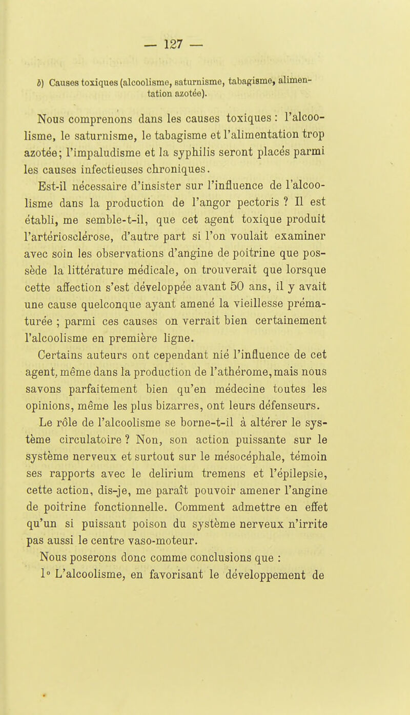 b) Causes toxiques (alcoolisme, saturnisme, tabagisme, alimen- tation azotée). Nous comprenons dans les causes toxiques : l'alcoo- lisme, le saturnisme, le tabagisme et l'alimentation trop azotée; l'impaludisme et la syphilis seront placés parmi les causes infectieuses chroniques. Est-il nécessaire d'insister sur l'influence de l'alcoo- lisme dans la production de Tanger pectoris ? Il est établi, me semble-t-il, que cet agent toxique produit l'artériosclérose, d'autre part si l'on voulait examiner avec soin les observations d'angine de poitrine que pos- sède la littérature médicale, on trouverait que lorsque cette affection s'est développée avant 50 ans, il y avait une cause quelconque ayant amené la vieillesse préma- turée ; parmi ces causes on verrait bien certainement l'alcoolisme en première ligne. Certains auteurs ont cependant nié l'influence de cet agent, même dans la production de rathérome,mais nous savons parfaitement bien qu'en médecine toutes les opinions, même les plus bizarres, ont leurs défenseurs. Le rôle de l'alcoolisme se borne-t-il à altérer le sys- tème circulatoire ? Non, son action puissante sur le système nerveux et surtout sur le mésocéphale, témoin ses rapports avec le delirium tremens et l'épilepsie, cette action, dis-je, me paraît pouvoir amener l'angine de poitrine fonctionnelle. Comment admettre en effet qu'un si puissant poison du système nerveux n'irrite pas aussi le centre vaso-moteur. Nous poserons donc comme conclusions que : 1 L'alcoolisme, en favorisant le développement de