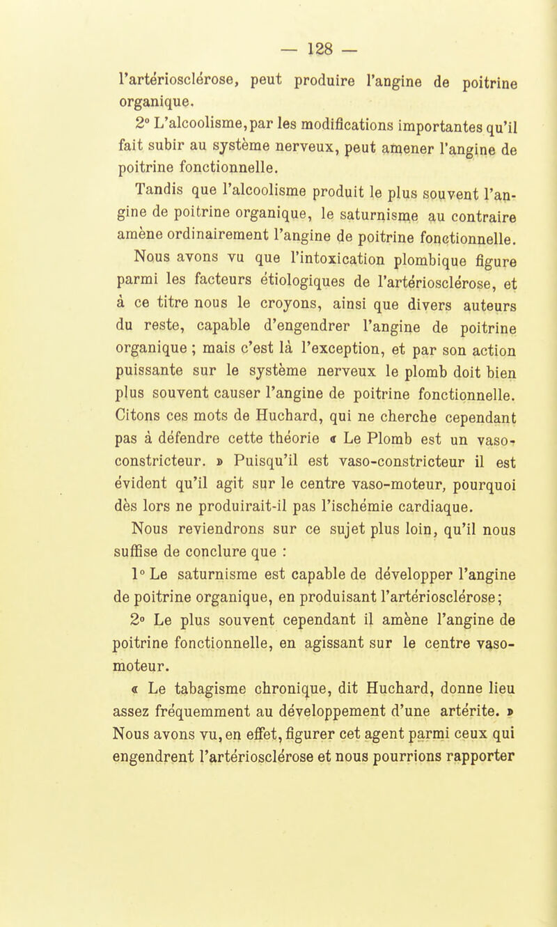 rartériosclérose, peut produire l'angine de poitrine organique, 2° L'alcoolisme,par les modifications importantes qu'il fait subir au système nerveux, peut anaener l'angine de poitrine fonctionnelle. Tandis que l'alcoolisme produit le plus souvent l'an- gine de poitrine organique, le saturnisme au contraire amène ordinairement l'angine de poitrine fonctionnelle. Nous avons vu que l'intoxication plombique figure parmi les facteurs étiologiques de l'artériosclérose, et à ce titre nous le croyons, ainsi que divers auteurs du reste, capable d'engendrer l'angine de poitrine organique ; mais c'est là l'exception, et par son action puissante sur le système nerveux le plomb doit bien plus souvent causer l'angine de poitrine fonctionnelle. Citons ces mots de Huchard, qui ne cherche cependant pas à défendre cette théorie <r Le Plomb est un vaso- constricteur. » Puisqu'il est vaso-constricteur il est évident qu'il agit sur le centre vaso-moteur, pourquoi dès lors ne produirait-il pas l'ischémie cardiaque. Nous reviendrons sur ce sujet plus loin, qu'il nous suffise de conclure que : l°Le saturnisme est capable de développer l'angine de poitrine organique, en produisant l'artériosclérose; 2 Le plus souvent cependant il amène l'angine de poitrine fonctionnelle, en agissant sur le centre vaso- moteur. « Le tabagisme chronique, dit Huchard, donne lieu assez fréquemment au développement d'une artérite. » Nous avons vu, en effet, figurer cet agent parmi ceux qui engendrent l'artériosclérose et nous pourrions rapporter