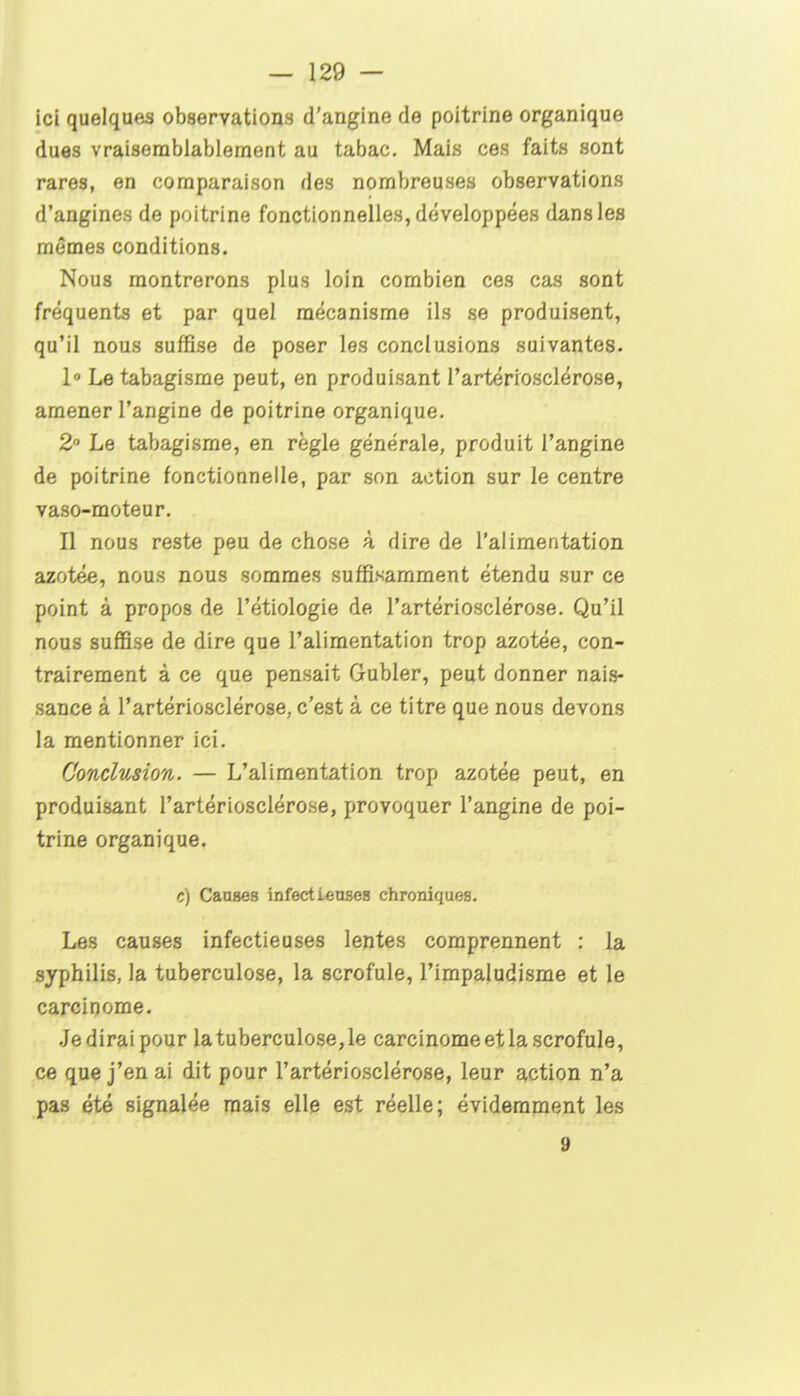 icî quelques observations d'angine de poitrine organique dues vraisemblablement au tabac. Mais ces faits sont rares, en comparaison des nombreuses observations d'angines de poitrine fonctionnelles, développées dans les mêmes conditions. Nous montrerons plus loin combien ces cas sont fréquents et par quel mécanisme ils se produisent, qu'il nous suffise de poser les conclusions suivantes. 1° Le tabagisme peut, en produisant l'artériosclérose, amener l'angine de poitrine organique. 2» Le tabagisme, en règle générale, produit l'angine de poitrine fonctionnelle, par son action sur le centre vaso-moteur. n nous reste peu de chose à dire de l'alimentation azotée, nous nous sommes suffisamment étendu sur ce point à propos de l'étiologie de l'artériosclérose. Qu'il nous suffise de dire que l'alimentation trop azotée, con- trairement à ce que pensait Gubler, peut donner nais- sance à l'artériosclérose, c'est à ce titre que nous devons la mentionner ici. Conclusion. — L'alimentation trop azotée peut, en produisant l'artériosclérose, provoquer l'angine de poi- trine organique. c) Caases infectieuses chroniques. Les causes infectieuses lentes comprennent : la syphilis, la tuberculose, la scrofule, l'impaludisme et le carcinome. .Jediraipour la tuberculose, le carcinome et la scrofule, ce que j'en ai dit pour l'artériosclérose, leur action n'a pas été signalée mais elle est réelle; évidemment les 9