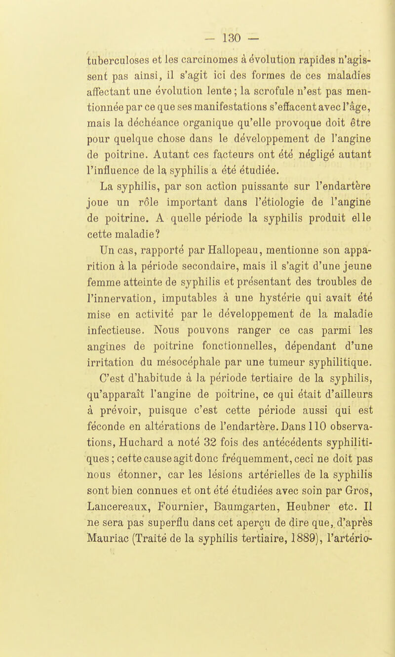 tuberculoses et les carcinomes à évolution rapides n'agis- sent pas ainsi, il s'agit ici des formes de ces maladies affectant une évolution lente ; la scrofule n'est pas men- tionnée par ce que ses manifestations s'effacent avec l'âge, mais la déchéance organique qu'elle provoque doit être pour quelque chose dans le développement de l'angine de poitrine. Autant ces facteurs ont été négligé autant l'influence de la syphilis a été étudiée. La syphilis, par son action puissante sur l'endartère joue un rôle important dans l'étiologie de l'angine de poitrine. A quelle période la syphilis produit elle cette maladie? Un cas, rapporté par Hallopeau, mentionne son appa- rition à la période secondaire, mais il s'agit d'une jeune femme atteinte de syphilis et présentant des troubles de l'innervation, imputables à une hystérie qui avait été mise en activité par le développement de la maladie infectieuse. Nous pouvons ranger ce cas parmi les angines de poitrine fonctionnelles, dépendant d'une irritation du mésocéphale par une tumeur syphilitique. C'est d'habitude à la période tertiaire de la syphilis, qu'apparaît l'angine de poitrine, ce qui était d'ailleurs à prévoir, puisque c'est cette période aussi qui est féconde en altérations de l'endartère. Dans 110 observa- tions, Huchard a noté 32 fois des antécédents syphiliti- ques ; cette cause agit donc fréquemment, ceci ne doit pas nous étonner, car les lésions artérielles de la syphilis sont bien connues et ont été étudiées avec soin par Gros, Lancereaux, Fournier, Baumgarten, Heubner etc. II ne sera pas superflu dans cet aperçu de dire que, d'après Mauriac (Traité de la syphilis tertiaire, 1889), l'artério-