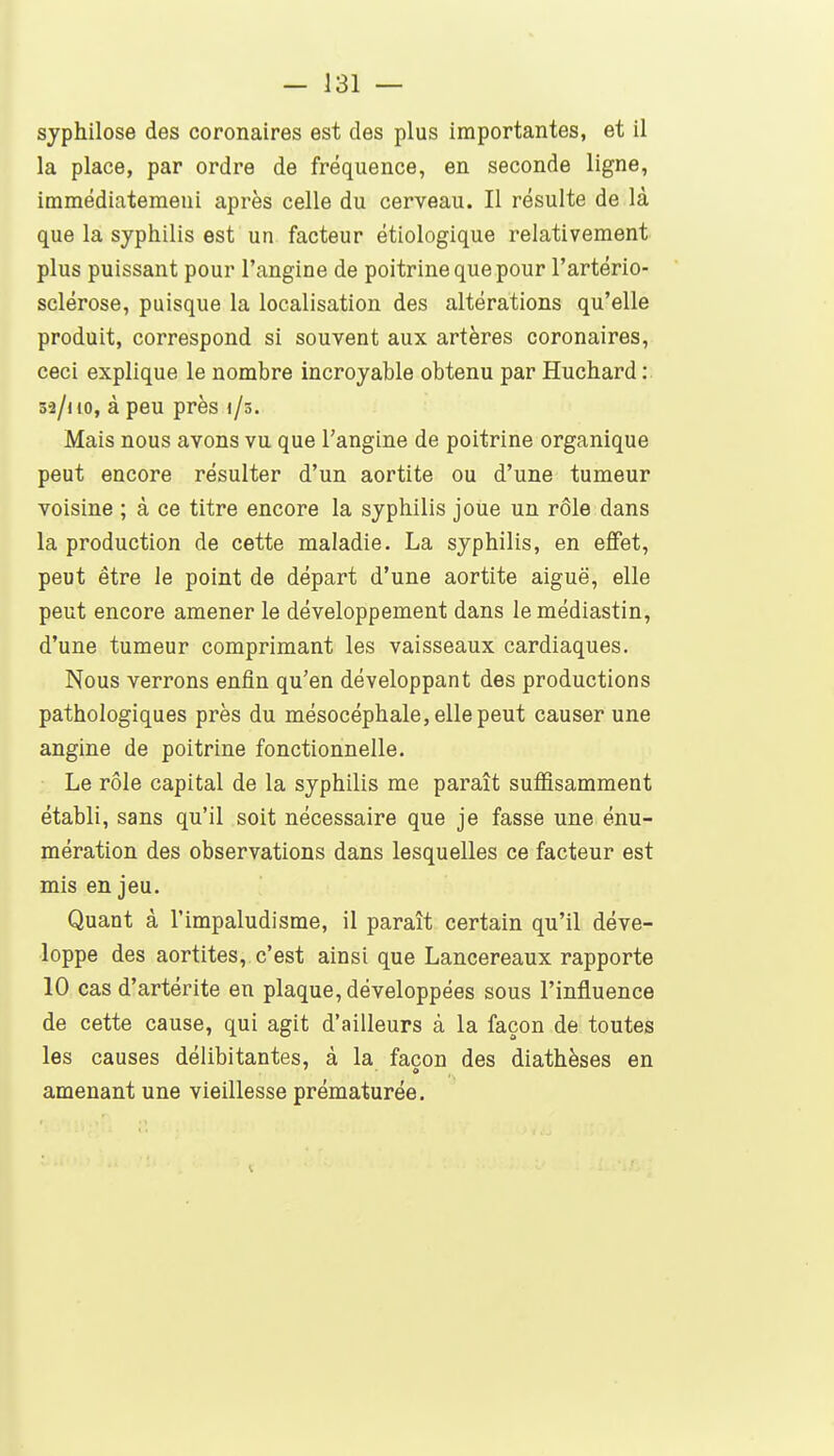 syphilose des coronaires est des plus importantes, et il la place, par ordre de fréquence, en seconde ligne, imraédiatemeni après celle du cerveau. Il résulte de là que la syphilis est un facteur étiologique relativement plus puissant pour l'angine de poitrine que pour l'artério- sclérose, puisque la localisation des altérations qu'elle produit, correspond si souvent aux artères coronaires, ceci explique le nombre incroyable obtenu par Huchard : 52/no, à peu près i/s. Mais nous avons vu que l'angine de poitrine organique peut encore résulter d'un aortite ou d'une tumeur voisine ; à ce titre encore la syphilis joue un rôle dans la production de cette maladie. La syphilis, en effet, peut être le point de départ d'une aortite aiguë, elle peut encore amener le développement dans le médiastin, d'une tumeur comprimant les vaisseaux cardiaques. Nous verrons enfin qu'en développant des productions pathologiques près du mésocéphale, elle peut causer une angine de poitrine fonctionnelle. Le rôle capital de la syphilis me paraît suffisamment établi, sans qu'il soit nécessaire que je fasse une énu- mération des observations dans lesquelles ce facteur est mis en jeu. Quant à l'impaludisme, il paraît certain qu'il déve- loppe des aortites, c'est ainsi que Lancereaux rapporte 10 cas d'artérite en plaque, développées sous l'influence de cette cause, qui agit d'ailleurs à la façon de toutes les causes délibitantes, à la façon des diathèses en amenant une vieillesse prématurée.
