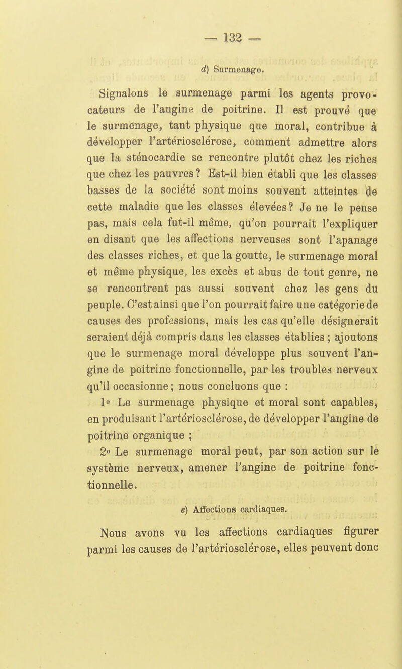 d) Surmenage. Signalons le surmenage parmi les agents provo- cateurs de l'angine de poitrine. Il est prouvé que le surmenage, tant physique que moral, contribue à développer l'artériosclérose, comment admettre alors que la sténocardie se rencontre plutôt chez les riches que chez les pauvres ? Est-il bien établi que les classes basses de la société sont moins souvent atteintes de cette maladie que les classes élevées ? Je ne le pense pas, mais cela fut-il même, qu'on pourrait l'expliquer en disant que les affections nerveuses sont l'apanage des classes riches, et que la goutte, le surmenage moral et même physique, les excès et abus de tout genre, ne se rencontrent pas aussi souvent chez les gens du peuple. C'est ainsi que l'on pourrait faire une catégorie de causes des professions, mais les cas qu'elle désignerait seraient déjà compris dans les classes établies ; ajoutons que le surmenage moral développe plus souvent l'an- gine de poitrine fonctionnelle, par les troubles nerveux qu'il occasionne ; nous concluons que : 1° Le surmenage physique et moral sont capables^ en produisant l'artériosclérose, de développer l'angine de poitrine organique ; 2 Le surmenage moral peut, par son action sur le système nerveux, amener l'angine de poitrine fonc- tionnelle. e) Aflfections cardiaques. Nous avons vu les affections cardiaques figurer parmi les causes de l'artériosclérose, elles peuvent donc