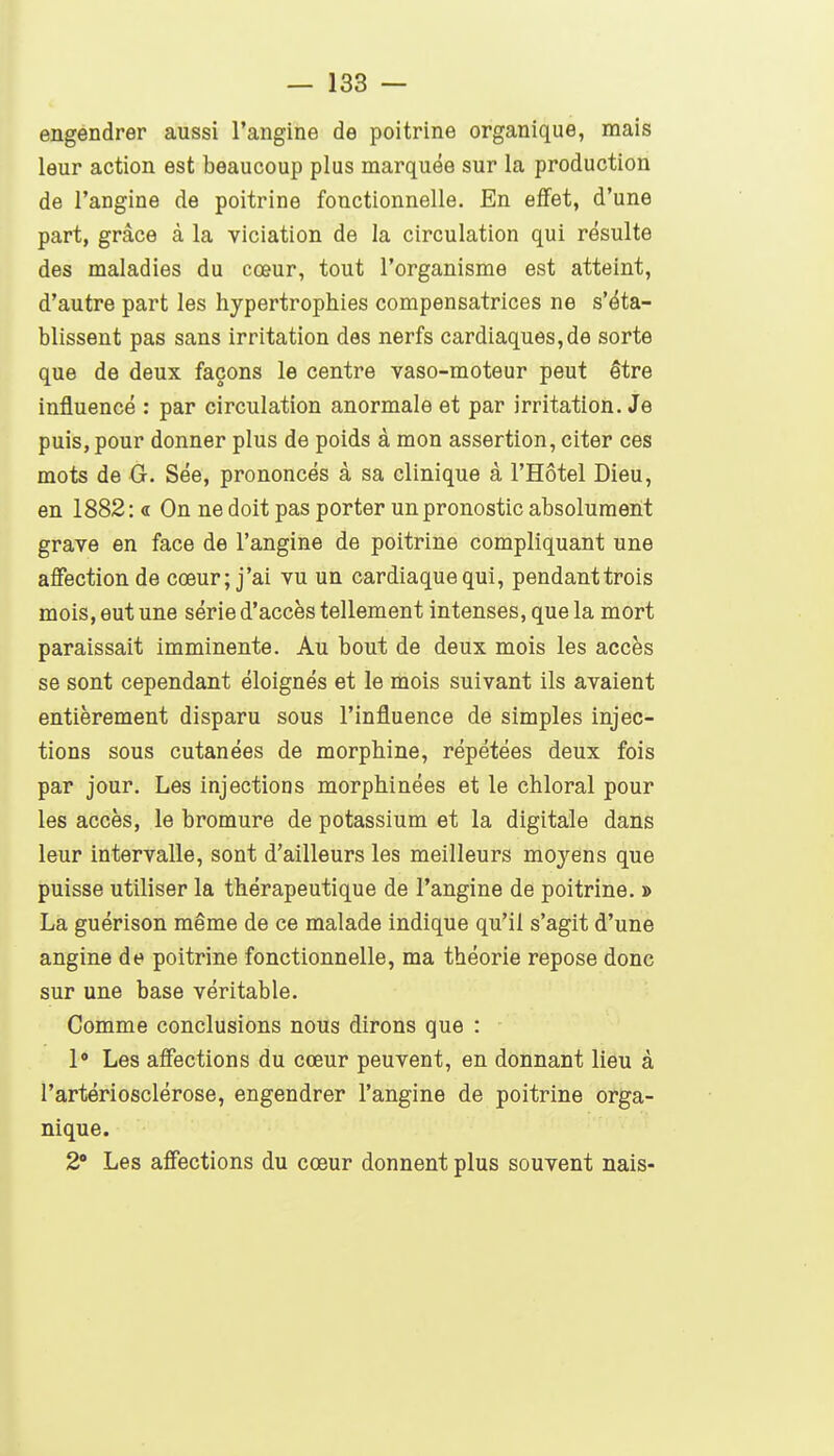 engendrer aussi l'angine de poitrine organique, mais leur action est beaucoup plus marquée sur la production de l'angine de poitrine fonctionnelle. En effet, d'une part, grâce à la viciation de la circulation qui résulte des maladies du cœur, tout l'organisme est atteint, d'autre part les hypertrophies compensatrices ne s'éta- blissent pas sans irritation des nerfs cardiaques,de sorte que de deux façons le centre vaso-moteur peut être influencé : par circulation anormale et par irritation. Je puis, pour donner plus de poids à mon assertion, citer ces mots de O. Sée, prononcés à sa clinique à l'Hôtel Dieu, en 1882: « On ne doit pas porter un pronostic absolument grave en face de l'angine de poitrine compliquant une affection de cœur; j'ai vu un cardiaque qui, pendanttrois mois, eut une série d'accès tellement intenses, que la mort paraissait imminente. Au bout de deux mois les accès se sont cependant éloignés et le mois suivant ils avaient entièrement disparu sous l'influence de simples injec- tions sous cutanées de morphine, répétées deux fois par jour. Les injections morphinées et le chloral pour les accès, le bromure de potassium et la digitale dans leur intervalle, sont d'ailleurs les meilleurs moyens que puisse utiliser la thérapeutique de l'angine de poitrine. » La guérison même de ce malade indique qu'il s'agit d'une angine de poitrine fonctionnelle, ma théorie repose donc sur une base véritable. Comme conclusions nous dirons que : 1» Les affections du cœur peuvent, en donnant lieu à l'artériosclérose, engendrer l'angine de poitrine orga- nique. 2° Les affections du cœur donnent plus souvent nais-