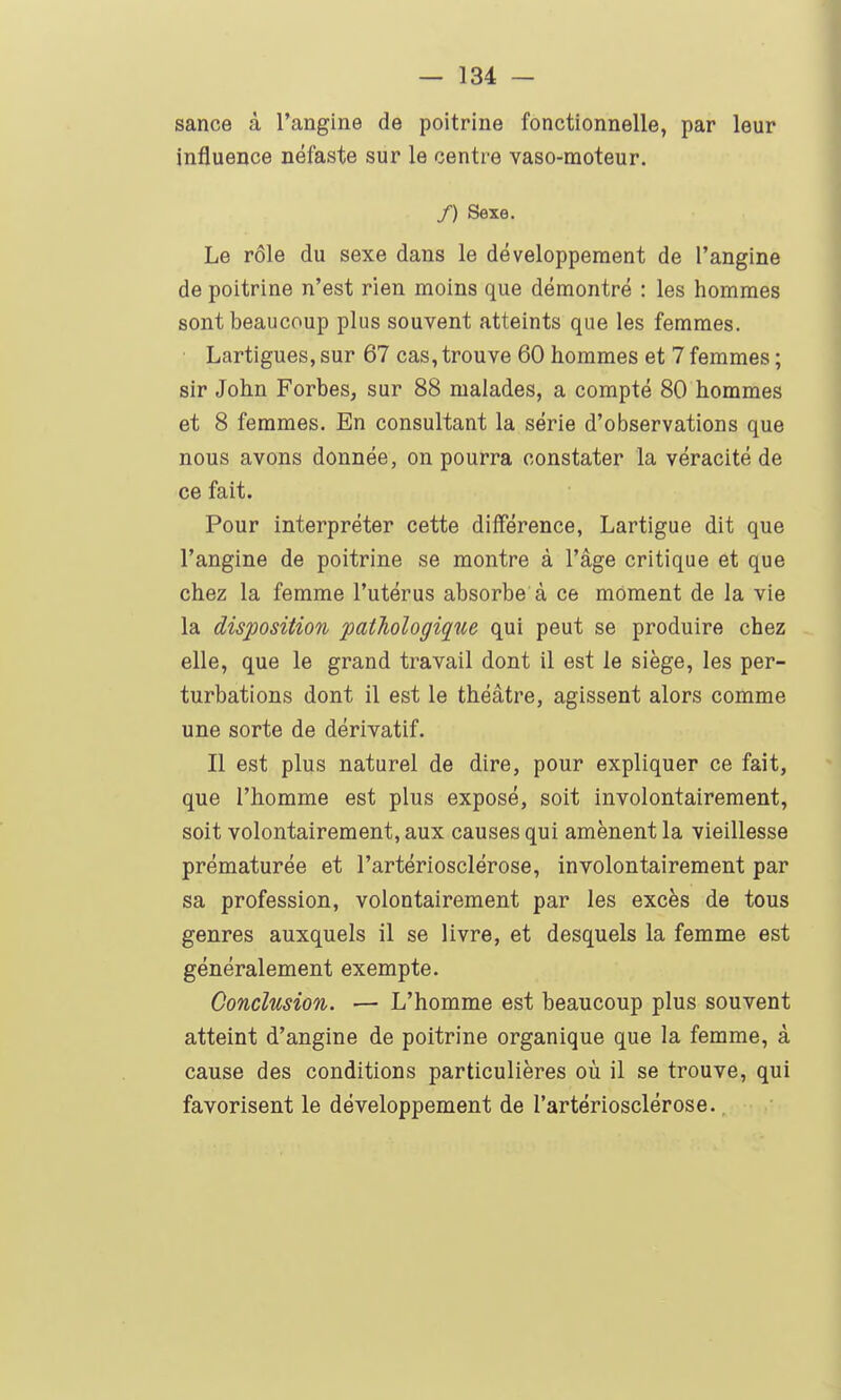 sance à l'angine de poitrine fonctionnelle, par leur influence néfaste sur le centre vaso-moteur. /) Sexe. Le rôle du sexe dans le développement de l'angine de poitrine n'est rien moins que démontré : les hommes sont beaucoup plus souvent atteints que les femmes. Lartigues, sur 67 cas, trouve 60 hommes et 7 femmes ; sir John Forbes, sur 88 malades, a compté 80 hommes et 8 femmes. En consultant la série d'observations que nous avons donnée, on pourra constater la véracité de ce fait. Pour interpréter cette différence, Lartigue dit que l'angine de poitrine se montre à l'âge critique et que chez la femme l'utérus absorbe à ce moment de la vie la disposition pathologique qui peut se produire chez elle, que le grand travail dont il est le siège, les per- turbations dont il est le théâtre, agissent alors comme une sorte de dérivatif. Il est plus naturel de dire, pour expliquer ce fait, que l'homme est plus exposé, soit involontairement, soit volontairement, aux causes qui amènent la vieillesse prématurée et l'artériosclérose, involontairement par sa profession, volontairement par les excès de tous genres auxquels il se livre, et desquels la femme est généralement exempte. Conclusion. — L'homme est beaucoup plus souvent atteint d'angine de poitrine organique que la femme, à cause des conditions particulières où il se trouve, qui favorisent le développement de l'artériosclérose.