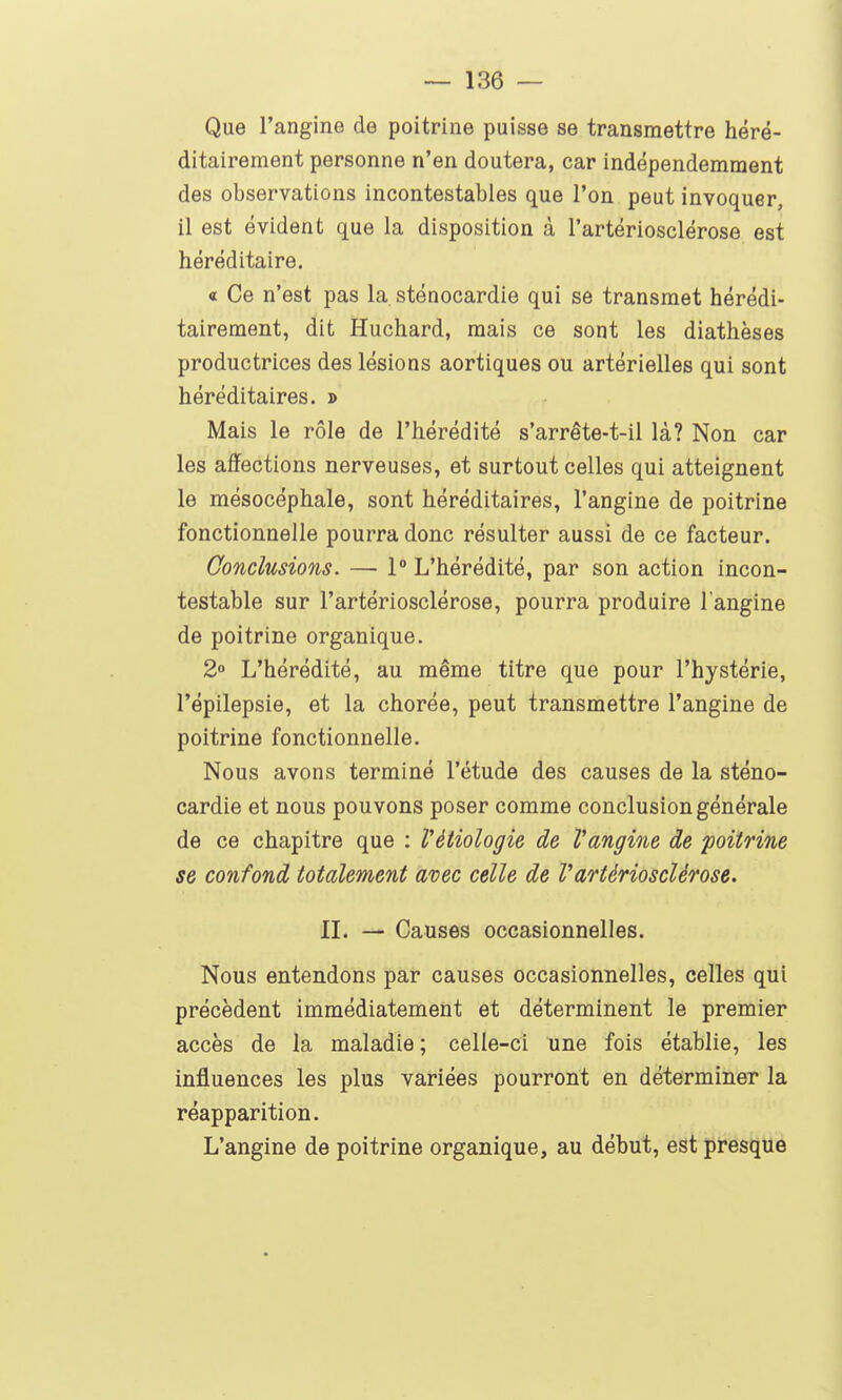 Que l'angine de poitrine puisse se transmettre héré- ditairement personne n'en doutera, car indépendemment des observations incontestables que l'on peut invoquer, 11 est évident que la disposition à l'artériosclérose est héréditaire. « Ce n'est pas la sténocardie qui se transmet hérédi- tairement, dit Huchard, mais ce sont les diathèses productrices des lésions aortiques ou artérielles qui sont héréditaires. » Mais le rôle de l'hérédité s'arrête-t-il là? Non car les affections nerveuses, et surtout celles qui atteignent le mésocéphale, sont héréditaires, l'angine de poitrine fonctionnelle pourra donc résulter aussi de ce facteur. Conclusions. — 1° L'hérédité, par son action incon- testable sur l'artériosclérose, pourra produire l angine de poitrine organique. 2° L'hérédité, au même titre que pour l'hystérie, l'épilepsie, et la chorée, peut transmettre l'angine de poitrine fonctionnelle. Nous avons terminé l'étude des causes de la sténo- cardie et nous pouvons poser comme conclusion générale de ce chapitre que : Vètiologie de Vangine de poitrine se confond totalement avec celle de l'artériosclérose. IL — Causes occasionnelles. Nous entendons par causes occasionnelles, celles qui précèdent immédiatement et déterminent le premier accès de la maladie ; celle-ci une fois établie, les influences les plus variées pourront en déterminer la réapparition. L'angine de poitrine organique, au début, est presque