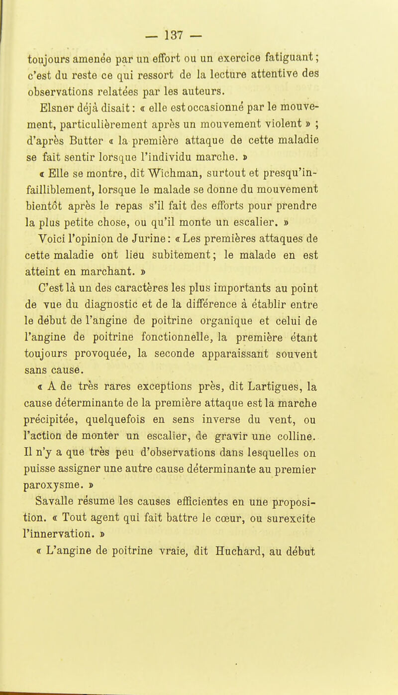 toujours amenée par un effort ou un exercice fatiguant ; c'est du reste ce qui ressort de la lecture attentive des observations relatées par les auteurs. Elsner déjà disait : « elle est occasionné par le mouve- ment, particulièrement après un mouvement violent » ; d'après Butter a la première attaque de cette maladie se fait sentir lorsque l'individu marche. » « Elle se montre, dit Wichman, surtout et presqu'in- failliblement, lorsque le malade se donne du mouvement bientôt après le repas s'il fait des efforts pour prendre la plus petite chose, ou qu'il monte un escalier. » Voici l'opinion de Jurine : « Les premières attaques de cette maladie ont lieu subitement ; le malade en est atteint en marchant. » C'est là un des caractères les plus importants au point de vue du diagnostic et de la difierence à établir entre le début de l'angine de poitrine organique et celui de l'angine de poitrine fonctionnelle, la première étant toujours provoquée, la seconde apparaissant souvent sans cause. « A de très rares exceptions près, dit Lartigues, la cause déterminante de la première attaque est la marche précipitée, quelquefois en sens inverse du vent, ou l'action de monter un escalier, de gravir une colline. Il n'y a que très peu d'observations dans lesquelles on puisse assigner une autre cause déterminante au premier paroxysme. » Savalle résume les causes efficientes en une proposi- tion. « Tout agent qui fait battre le cœur, ou surexcite l'innervation. » « L'angine de poitrine vraie, dit Huchard, au début