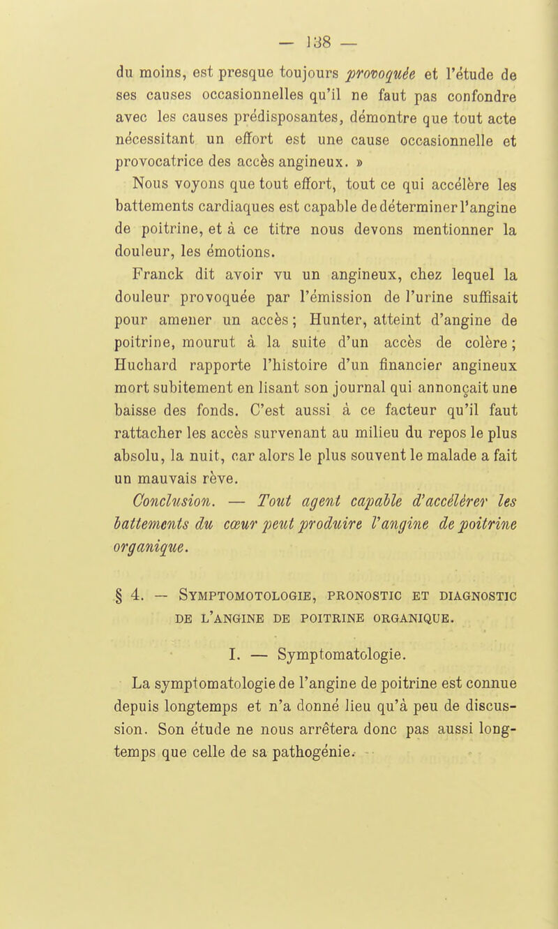du moins, est presque toujours provoquée et l'étude de ses causes occasionnelles qu'il ne faut pas confondre avec les causes prédisposantes, démontre que tout acte nécessitant un effort est une cause occasionnelle et provocatrice des accès angineux. » Nous voyons que tout effort, tout ce qui accélère les battements cardiaques est capable de déterminer l'angine de poitrine, et à ce titre nous devons mentionner la douleur, les émotions. Franck dit avoir vu un angineux, chez lequel la douleur provoquée par l'émission de l'urine suffisait pour amener un accès ; Hunter, atteint d'angine de poitrine, mourut à la suite d'un accès de colère; Huchard rapporte l'histoire d'un financier angineux mort subitement en lisant son journal qui annonçait une baisse des fonds. C'est aussi à ce facteur qu'il faut rattacher les accès survenant au milieu du repos le plus absolu, la nuit, car alors le plus souvent le malade a fait un mauvais rêve. Conclusion. — Tout agent caimlle d'accélérer les battements du cœur peut produire Vangine de poitrine organique. § 4. — Symptomotologie, pronostic et diagnostic DE l'angine de poitrine ORGANIQUE. I. — Symptomatologie. La symptomatologie de l'angine de poitrine est connue depuis longtemps et n'a donné lieu qu'à peu de discus- sion. Son étude ne nous arrêtera donc pas aussi long- temps que celle de sa pathogénie.- -