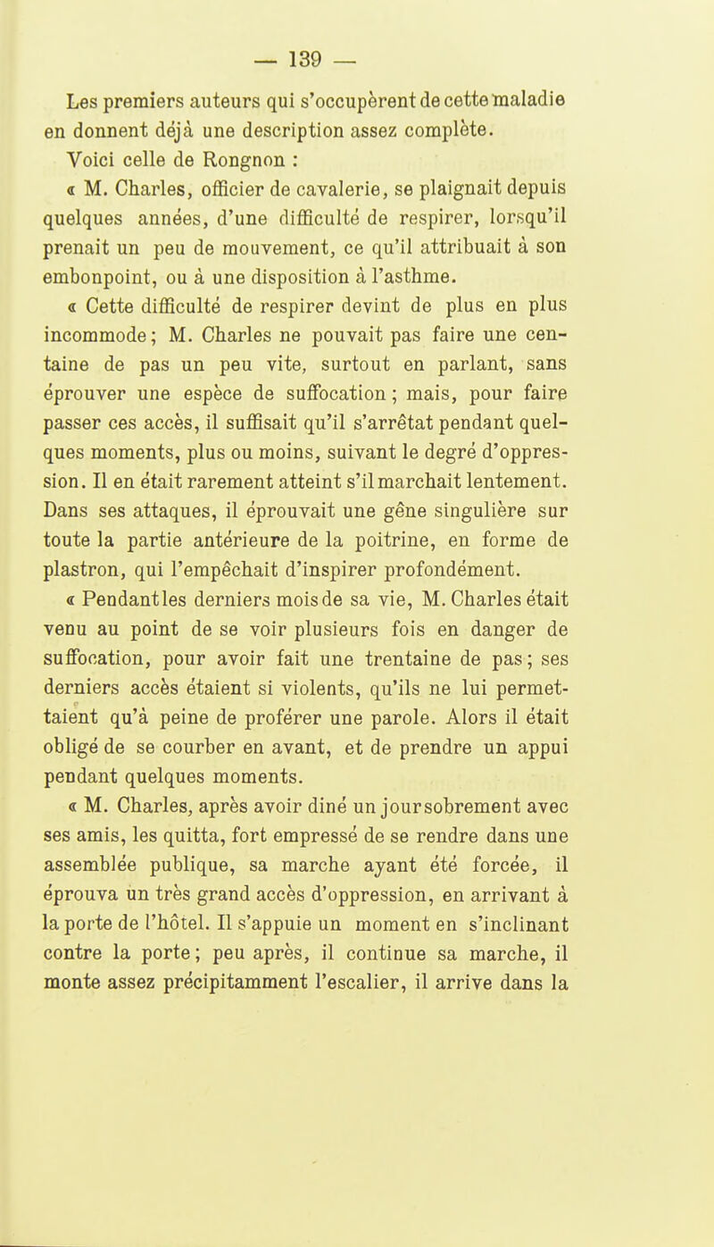 Les premiers auteurs qui s'occupèrent de cette maladie en donnent déjà une description assez complète. Voici celle de Rongnon : « M. Charles, officier de cavalerie, se plaignait depuis quelques années, d'une difficulté de respirer, lorsqu'il prenait un peu de mouvement, ce qu'il attribuait à son embonpoint, ou à une disposition à l'asthme. « Cette difficulté de respirer devint de plus en plus incommode; M. Charles ne pouvait pas faire une cen- taine de pas un peu vite, surtout en parlant, sans éprouver une espèce de suiïbcation ; mais, pour faire passer ces accès, il suffisait qu'il s'arrêtât pendant quel- ques moments, plus ou moins, suivant le degré d'oppres- sion. Il en était rarement atteint s'il marchait lentement. Dans ses attaques, il éprouvait une gêne singulière sur toute la partie antérieure de la poitrine, en forme de plastron, qui l'empêchait d'inspirer profondément. « Pendantles derniers mois de sa vie. M, Charles était venu au point de se voir plusieurs fois en danger de suffocation, pour avoir fait une trentaine de pas ; ses derniers accès étaient si violents, qu'ils ne lui permet- taient qu'à peine de proférer une parole. Alors il était obligé de se courber en avant, et de prendre un appui pendant quelques moments. « M. Charles, après avoir diné un jour sobrement avec ses amis, les quitta, fort empressé de se rendre dans une assemblée publique, sa marche ayant été forcée, il éprouva un très grand accès d'oppression, en arrivant à la porte de l'hôtel. Il s'appuie un moment en s'inclinant contre la porte ; peu après, il continue sa marche, il monte assez précipitamment l'escalier, il arrive dans la