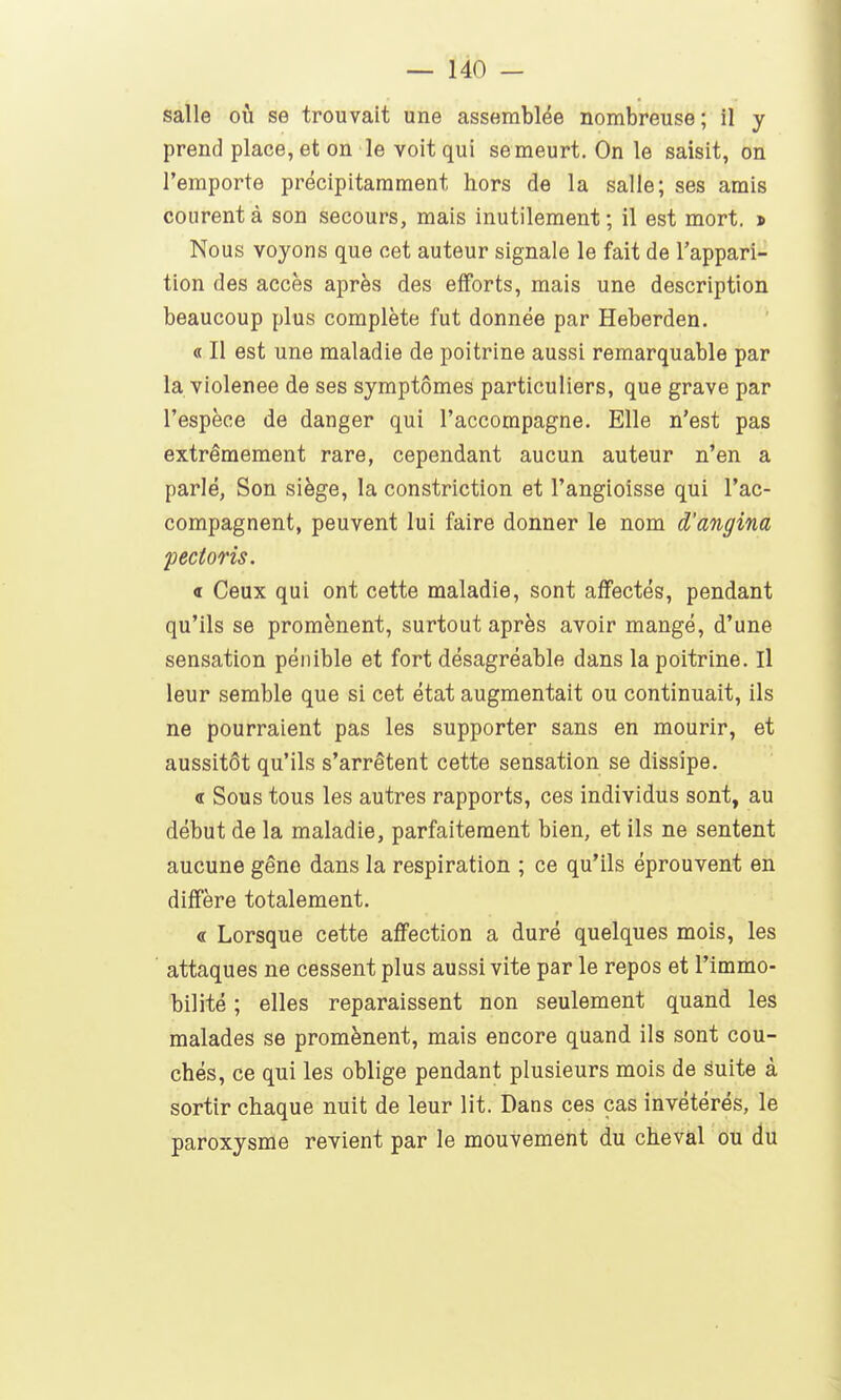 salle où se trouvait une assemblée nombreuse; il y prend place, et on le voit qui se meurt. On le saisit, on l'emporte précipitamment hors de la salle; ses amis courent à son secours, mais inutilement; il est mort. * Nous voyons que cet auteur signale le fait de l'appari- tion des accès après des efforts, mais une description beaucoup plus complète fut donnée par Heberden. « Il est une maladie de poitrine aussi remarquable par la violenee de ses symptômes particuliers, que grave par l'espèce de danger qui l'accompagne. Elle n'est pas extrêmement rare, cependant aucun auteur n'en a parlé, Son siège, la constriction et l'angicisse qui l'ac- compagnent, peuvent lui faire donner le nom d'angina pecioris. « Ceux qui ont cette maladie, sont affectés, pendant qu'ils se promènent, surtout après avoir mangé, d'une sensation pénible et fort désagréable dans la poitrine. Il leur semble que si cet état augmentait ou continuait, ils ne pourraient pas les supporter sans en mourir, et aussitôt qu'ils s'arrêtent cette sensation se dissipe. <t Sous tous les autres rapports, ces individus sont, au début de la maladie, parfaitement bien, et ils ne sentent aucune gêne dans la respiration ; ce qu'ils éprouvent en diffère totalement. « Lorsque cette affection a duré quelques mois, les ' attaques ne cessent plus aussi vite par le repos et l'immo- bilité ; elles reparaissent non seulement quand les malades se promènent, mais encore quand ils sont cou- chés, ce qui les oblige pendant plusieurs mois de èmie à sortir chaque nuit de leur lit. Dans ces cas invétérés, le paroxysme revient par le mouvement du cheval ou du