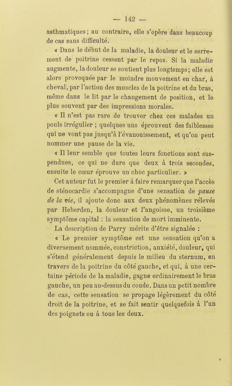 asthmatiques ; au contraire, elle s'opère dans beaucoup de cas sans difficulté. <t Dans le début de la maladie, la douleur et le serre- ment de poitrine cessent par le repos. Si la maladie augmente, la douleur se soutient plus longtemps; elle est alors provoquée par le moindre mouvement en char, à cheval, par l'action des muscles de la poitrine et du bras, même dans le lit par le changement de position, et le plus souvent par des impressions morales. « Il n'est pas rare de trouver chez ces malades un pouls irrégulier ; quelques uns éprouvent des faiblesses qui ne vont pas jusqu'à Tévanouissement, et qu'on peut nonsmer une pause de la vie. « Il leur semble que toutes leurs fonctions sont sus- pendues, ce qui ne dure que deux à trois secondes, ensuite le cœur éprouve un choc particulier. » Cet auteur fut le premier à faire remarquer que l'accès de sténocardie s'accompagne d'une sensation de pause de la me, il ajoute donc aux deux phénomènes rélevés par Heberden, la douleur et l'angoisse, un troisième symptôme capital : la sensation de mort imminente. La description de Parry mérite d'être signalée : « Le premier symptôme est une sensation qu'on a diversement nommée, constriction, anxiété, douleur, qui s'étend généralement depuis le milieu du sternum, en travers de la poitrine du côté gauche, et qui, à une cer- taine période de la maladie, gagne ordinairement le bras gauche, un peu au-dessus du coude. Dans un petit nombre de cas, cette sensation se propage légèrement du côté droit de la poitrine, et se fait sentir quelquefois à l'un des poignets ou à tous les deux. 9