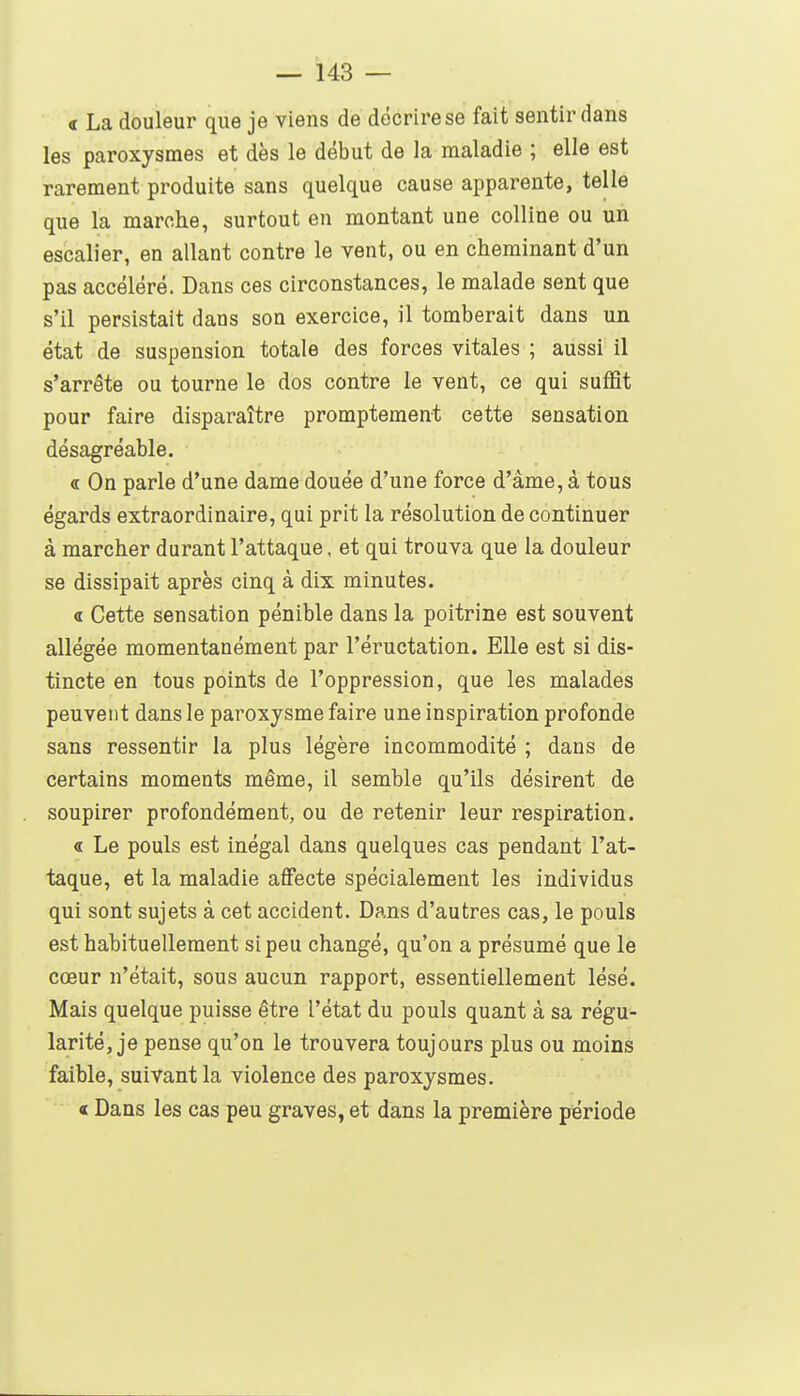 « La douleur que je viens de décrire se fait sentir dans les paroxysmes et dès le début de la maladie ; elle est rarement produite sans quelque cause apparente, telle que la marche, surtout en montant une colline ou un escalier, en allant contre le vent, ou en cheminant d'un pas accéléré. Dans ces circonstances, le malade sent que s'il persistait dans son exercice, il tomberait dans un état de suspension totale des forces vitales ; aussi il s'arrête ou tourne le dos contre le vent, ce qui suffit pour faire disparaître promptement cette sensation désagréable. <r On parle d'une dame douée d'une force d'âme, à tous égards extraordinaire, qui prit la résolution de continuer à marcher durant l'attaque, et qui trouva que la douleur se dissipait après cinq à dix minutes. « Cette sensation pénible dans la poitrine est souvent allégée momentanément par l'éructation. Elle est si dis- tincte en tous points de l'oppression, que les malades peuvent dans le paroxysme faire une inspiration profonde sans ressentir la plus légère incommodité ; dans de certains moments même, il semble qu'ils désirent de soupirer profondément, ou de retenir leur respiration. « Le pouls est inégal dans quelques cas pendant l'at- taque, et la maladie affecte spécialement les individus qui sont sujets à cet accident. Dans d'autres cas, le pouls est habituellement si peu changé, qu'on a présumé que le cœur n'était, sous aucun rapport, essentiellement lésé. Mais quelque puisse être l'état du pouls quant à sa régu- larité, je pense qu'on le trouvera toujours plus ou moins faible, suivant la violence des paroxysmes. « Dans les cas peu graves, et dans la première période