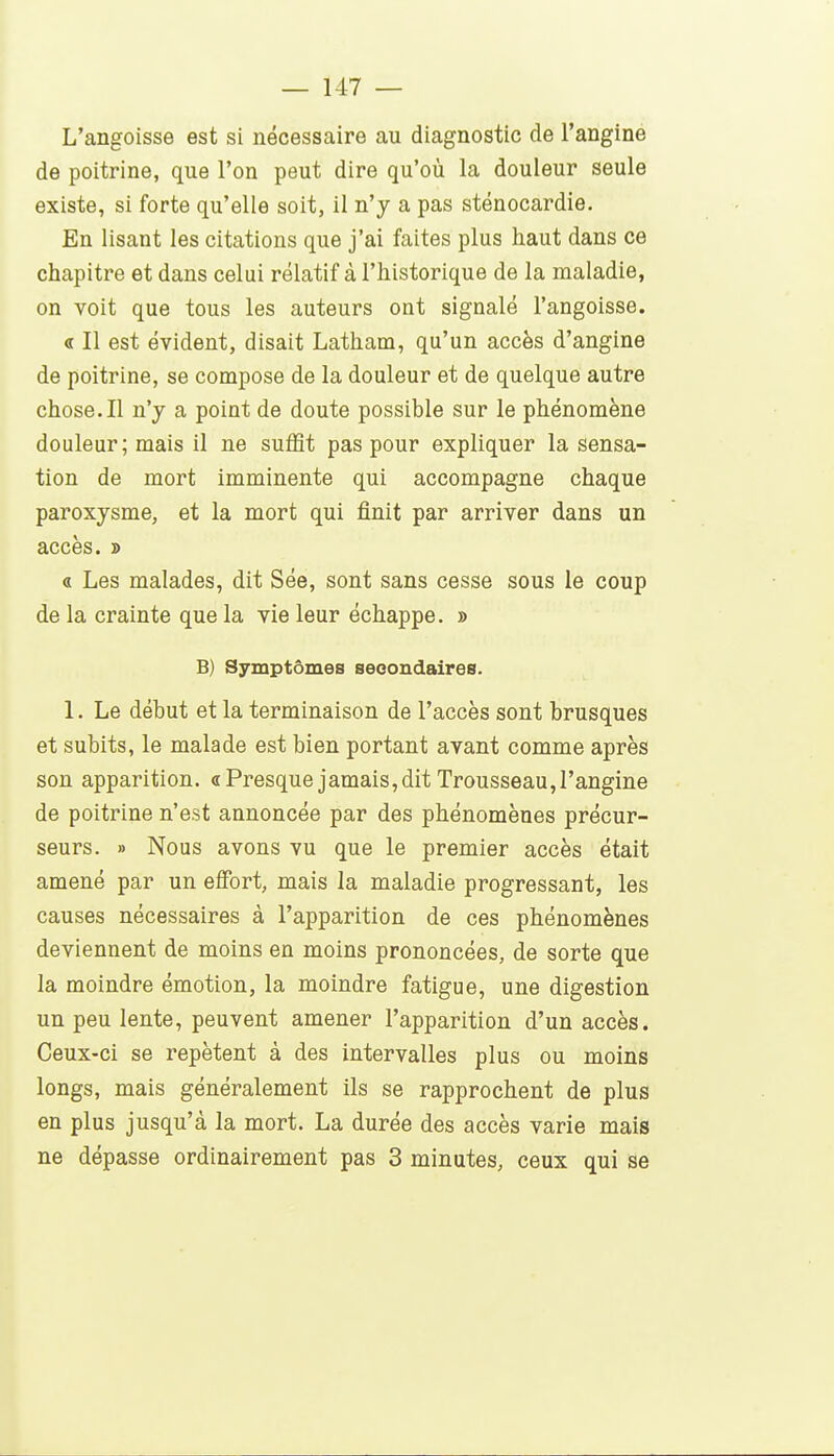 L'angoisse est si nécessaire au diagnostic de l'angine de poitrine, que l'on peut dire qu'où la douleur seule existe, si forte qu'elle soit, il n'y a pas sténocardie. En lisant les citations que j'ai faites plus haut dans ce chapitre et dans celui relatif à l'historique de la maladie, on voit que tous les auteurs ont signalé l'angoisse. « Il est évident, disait Latham, qu'un accès d'angine de poitrine, se compose de la douleur et de quelque autre chose.Il n'y a point de doute possible sur le phénomène douleur; mais il ne suffit pas pour expliquer la sensa- tion de mort imminente qui accompagne chaque paroxysme, et la mort qui finit par arriver dans un accès. » « Les malades, dit Sée, sont sans cesse sous le coup de la crainte que la vie leur échappe, s B) Symptômes secondaires. 1. Le début et la terminaison de l'accès sont brusques et subits, le malade est bien portant avant comme après son apparition. «Presque jamais,dit Trousseau,l'angine de poitrine n'est annoncée par des phénomènes précur- seurs. » Nous avons vu que le premier accès était amené par un effort, mais la maladie progressant, les causes nécessaires à l'apparition de ces phénomènes deviennent de moins en moins prononcées, de sorte que la moindre émotion, la moindre fatigue, une digestion un peu lente, peuvent amener l'apparition d'un accès. Ceux-ci se repètent à des intervalles plus ou moins longs, mais généralement ils se rapprochent de plus en plus jusqu'à la mort. La durée des accès varie mais ne dépasse ordinairement pas 3 minutes, ceux qui se