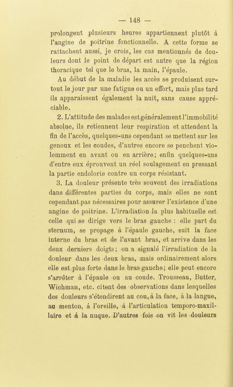 prolongent plusieurs heures appartiennent plutôt à l'angine de poitrine fonctionnelle. A cette forme se rattachent aussi, je crois, les cas mentionnés de dou- leurs dont le point de départ est autre que la région thoracique tel que le bras, la main, l'épaule. Au début de la maladie les accès se produisent sur- tout le jour par une fatigue ou un effort, mais plus tard ils apparaissent également la nuit, sans cause appré- ciable. 2. L'attitude des malades est généralement l'immobilité absolue, ils retiennent leur respiration et attendent la fin de l'accès, quelques-uns cependant se mettent sur les genoux et les coudes, d'autres encore se penchent vio- lemment en avant ou en arrière ; enfin quelques-uns d'entre eux éprouvent un réel soulagement en pressant la partie endolorie contre un corps résistant. 3. La douleur présente très souvent des irradiations dans différentes parties du corps, mais elles ne sont cependant pas nécessaires pour assurer l'existence d'une angine de poitrine. L'irradiation la plus habituelle est celle qui se dirige vers le bras gauche : elle part du sternum, se propage à l'épaule gauche, suit la face interne du bras et de l'avant bras, et arrive dans les deux derniers doigts; on a signalé l'irradiation de la douleur dans les deux bras, mais ordinairement alors elle est plus forte dans le bras gauche; elle peut encore s'arrêter à l'épaule ou au coude. Trousseau, Butter, Wichman, etc. citent des observations dans lesquelles des douleurs s'étendirent au cou, à la face, à la langue, au menton, à l'oreille, à l'articulation temporo-maxil- laire et à la nuque. D'autres fois on vit les douleurs
