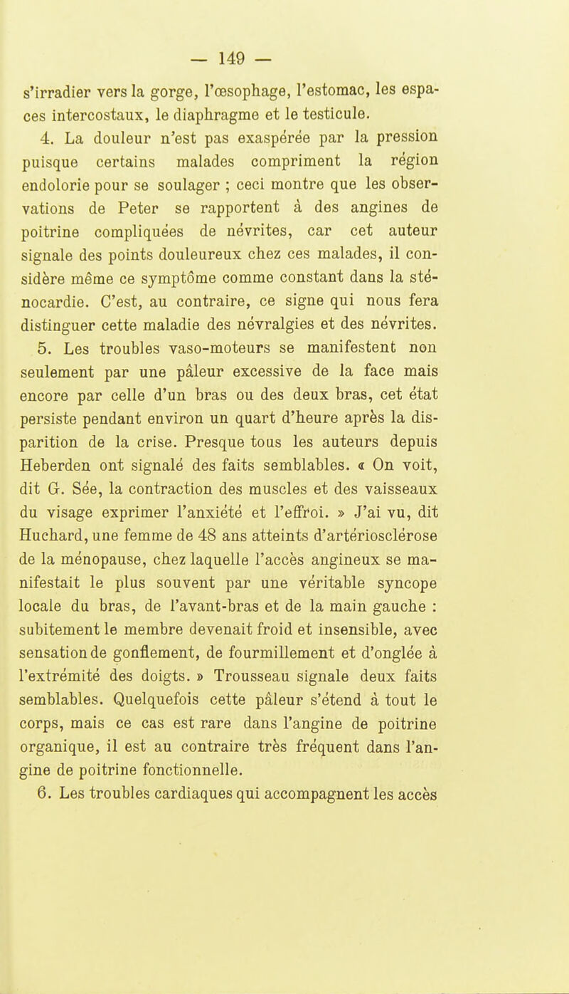 s'irradier vers la gorge, l'œsophage, l'estomac, les espa- ces intercostaux, le diaphragme et le testicule. 4. La douleur n'est pas exaspérée par la pression puisque certains malades compriment la région endolorie pour se soulager ; ceci montre que les obser- vations de Peter se rapportent à des angines de poitrine compliquées de névrites, car cet auteur signale des points douloureux chez ces malades, il con- sidère même ce symptôme comme constant dans la sté- nocardie. C'est, au contraire, ce signe qui nous fera distinguer cette maladie des névralgies et des névrites. 5. Les troubles vaso-moteurs se manifestent non seulement par une pâleur excessive de la face mais encore par celle d'un bras ou des deux bras, cet état persiste pendant environ un quart d'heure après la dis- parition de la crise. Presque tous les auteurs depuis Heberdeu ont signalé des faits semblables. « On voit, dit G. Sée, la contraction des muscles et des vaisseaux du visage exprimer l'anxiété et l'effroi. » J'ai vu, dit Huchard, une femme de 48 ans atteints d'artériosclérose de la ménopause, chez laquelle l'accès angineux se ma- nifestait le plus souvent par une véritable syncope locale du bras, de l'avant-bras et de la main gauche : subitement le membre devenait froid et insensible, avec sensation de gonflement, de fourmillement et d'onglée à l'extrémité des doigts. » Trousseau signale deux faits semblables. Quelquefois cette pâleur s'étend à tout le corps, mais ce cas est rare dans l'angine de poitrine organique, il est au contraire très fréquent dans l'an- gine de poitrine fonctionnelle. 6. Les troubles cardiaques qui accompagnent les accès