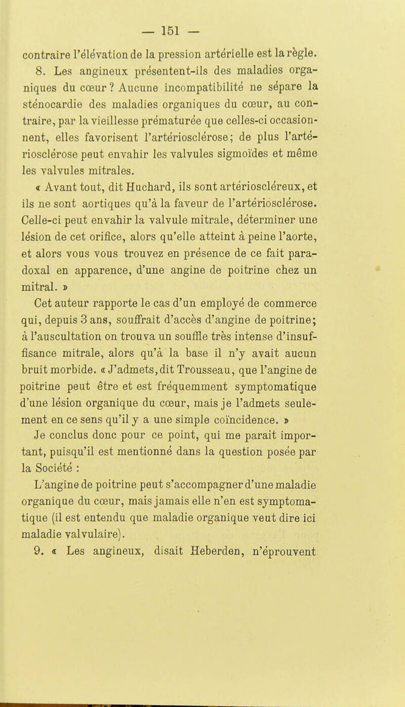 contraire l'élévation de la pression artérielle est la règle. 8. Les angineux présentent-ils des maladies orga- niques du cœur ? Aucune incompatibilité ne sépare la sténocardie des maladies organiques du cœur, au con- traire, par la vieillesse prématurée que celles-ci occasion- nent, elles favorisent l'artériosclérose; de plus l'arté- riosclérose peut envahir les valvules sigmoides et même les valvules mitrales. < Avant tout, dit Huchard, ils sont artérioscléreux, et ils ne sont aortiques qu'à la faveur de l'artériosclérose. Celle-ci peut envahir la valvule mitrale, déterminer une lésion de cet orifice, alors qu'elle atteint à peine l'aorte, et alors vous vous trouvez en présence de ce fait para- doxal en apparence, d'une angine de poitrine chez un mitral. » Cet auteur rapporte le cas d'un employé de commerce qui, depuis 3 ans, souffrait d'accès d'angine de poitrine; à l'auscultation on trouva un souffle très intense d'insuf- fisance mitrale, alors qu'à la base il n'y avait aucun bruit morbide, a J'admets,dit Trousseau, que l'angine de poitrine peut être et est fréquemment symptomatique d'une lésion organique du cœur, mais je l'admets seule- ment en ce sens qu'il y a une simple coïncidence. » Je conclus donc pour ce point, qui me parait impor- tant, puisqu'il est mentionné dans la question posée par la Société : L'angine de poitrine peut s'accompagner d'une maladie organique du cœur, mais jamais elle n'en est symptoma- tique (il est entendu que maladie organique veut dire ici maladie valvulaire). 9. « Les angineux, disait Heberden, n'éprouvent
