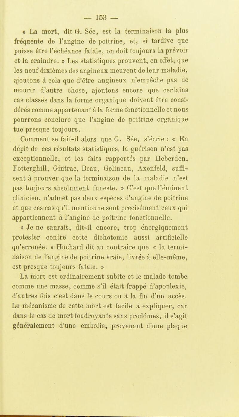 « La mort, dit G. Sée, est la terminaison la plus fréquente de l'angine de poitrine, et, si tardive que puisse être l'échéance fatale, on doit toujours la prévoir et la craindre. » Les statistiques prouvent, en effet, que les neuf dixièmes des angineux meurent de leur maladie, ajoutons à cela que d'être angineux n'empêche pas de mourir d'autre chose, ajoutons encore que certains cas classés dans la forme organique doivent être consi- dérés comme appartenant à la forme fonctionnelle et nous pourrons conclure que l'angine de poitrine organique tue presque toujours. Comment se fait-il alors que G. Sée, s'écrie : « En dépit de ces résultats statistiques, la guérison n'est pas exceptionnelle, et les faits rapportés par Heberden, Fotterghill, Gintrac, Beau, Gelineau, Axenfeld, suffi- sent à prouver que la terminaison de la maladie n'est pas toujours absolument funeste. » C'est que l'éminent clinicien, n'admet pas deux espèces d'angine de poitrine et que ces cas qu'il mentionne sont précisément ceux qui appartiennent à l'angine de poitrine fonctionnelle. « Je ne saurais, dit-il encore, trop énergiquement protester contre cette dichotomie aussi artificielle qu'erronée. » Huchard dit au contraire que « la termi- naison de l'angine de poitrine vraie, livrée à elle-même, est presque toujours fatale. » La mort est ordinairement subite et le malade tombe comme une masse, comme s'il était frappé d'apoplexie, d'autres fois c'est dans le cours ou à la fin d'un accès. Le mécanisme de cette mort est facile à expliquer, car dans le cas de mort foudroyante sans prodômes, il s'agit généralement d'une embolie, provenant dune plaque